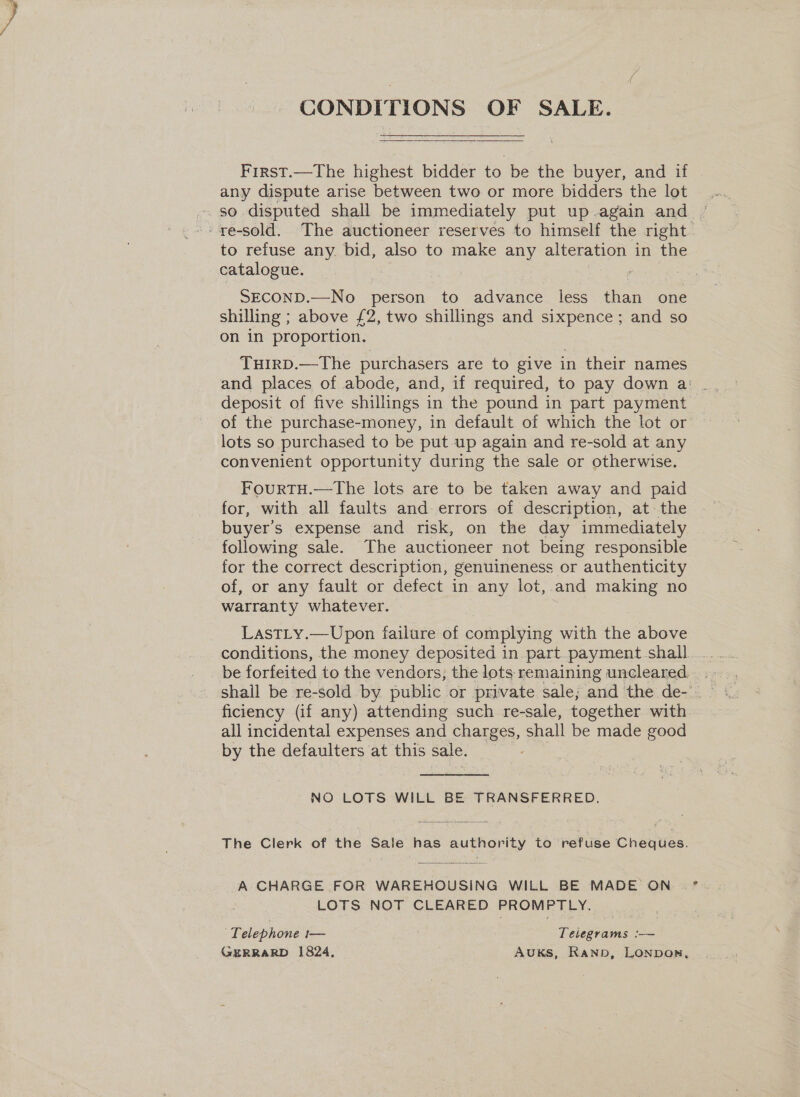 CONDITIONS OF SALE. First.—The highest bidder to be the buyer, and if any dispute arise between two or more bidders the lot -. ye-sold. The auctioneer reserves to himself the right. to refuse any. bid, also to make any alteration in the catalogue. SECOND.—No person to advance less than one shilling ; above £2, two shillings and sixpence ; and so on in proportion. TuirD.—The purchasers are to give in their names and places of abode, and, if required, to pay down a: deposit of five shillings in the pound in part payment of the purchase-money, in default of which the lot or lots so purchased to be put up again and re-sold at any convenient opportunity during the sale or otherwise. FourtTH.—The lots are to be taken away and paid for, with all faults and errors of description, at the buyer's expense and risk, on the day immediately following sale. The auctioneer not being responsible for the correct description, genuineness or authenticity of, or any fault or defect in any lot, and making no warranty whatever. LastLy.—Upon failure of complying with the above ficiency (if any) attending such re-sale, together with. all incidental expenses and charges, shall be made good by the defaulters at this sale. ? NO LOTS WILL BE TRANSFERRED. The Clerk of the Sale has authority to ‘refuse Cheques.  A CHARGE FOR WAREHOUSING WILL BE MADE ON LOTS NOT CLEARED PROMPTLY. Telephone i— Teliegrams ‘-— GERRARD 1824, AuUKS, Ranp, LONDOR,