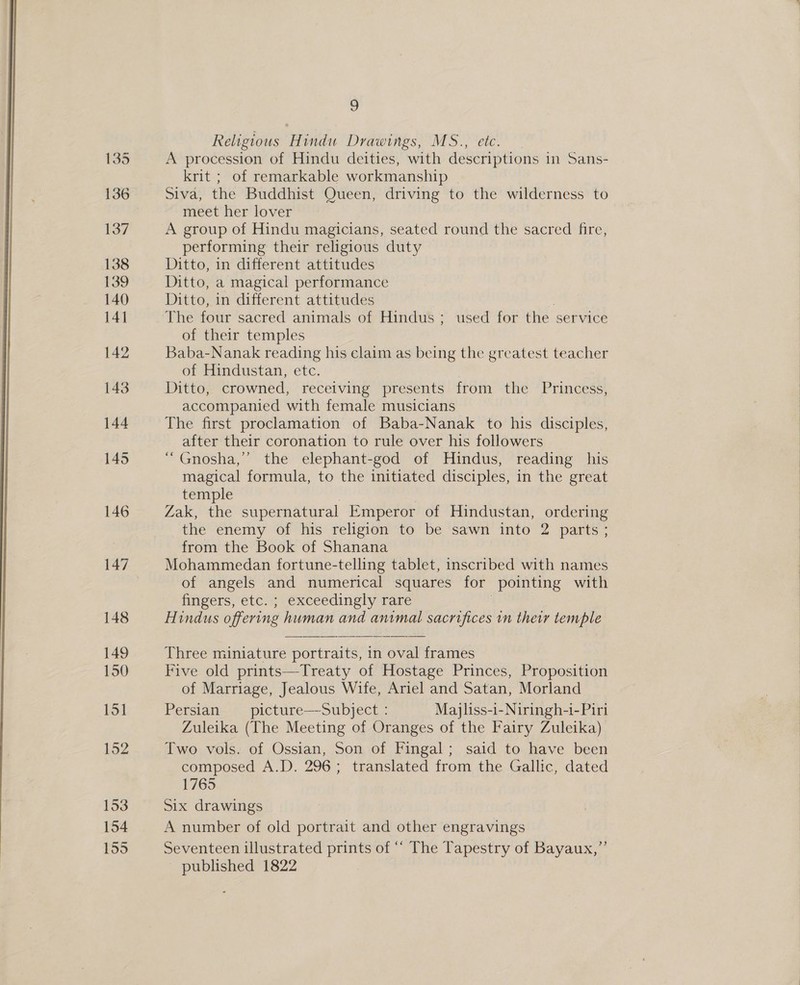  147 148 149 150 151 152 153 154 155 2 Religious Hindu Drawings, MS., etc A procession of Hindu deities, with descriptions in Sans- krit ; of remarkable workmanship Siva, the Buddhist Queen, driving to the wilderness to meet her lover A group of Hindu magicians, seated round the sacred fire, performing their religious duty Ditto, in different attitudes Ditto, a magical performance Ditto, in different attitudes . The four sacred animals of Hindus ; used for the service of their temples Baba-Nanak reading his claim as being the greatest teacher of Hindustan, etc. Ditto, crowned, receiving presents from the Princess, accompanied with female musicians The first proclamation of Baba-Nanak to his disciples, after their coronation to rule over his followers “ Gnosha,’ the elephant-god of Hindus, reading his magical formula, to the initiated disciples, in the great temple Zak, the supernatural Emperor of Hindustan, ordering the enemy of his religion to be sawn into 2 parts; from the Book of Shanana Mohammedan fortune-telling tablet, inscribed with names of angels and numerical squares for pointing with fingers, etc. ; exceedingly rare Hindus offering human and animal sacrifices in their temple Three miniature portraits, in oval frames Five old prints—Treaty of Hostage Princes, Proposition of Marriage, Jealous Wife, Ariel and Satan, Morland Persian _picture—Subject : Majliss-i-Niringh-i- Piri Zuleika (The Meeting of Oranges of the Fairy Zuleika) Two vols. of Ossian, Son of Fingal; said to have been composed A.D. 296; translated from the Gallic, dated 1765 Six drawings A number of old portrait and other engravings Seventeen illustrated prints of “‘ The Tapestry of Bayaux,”’ published 1822