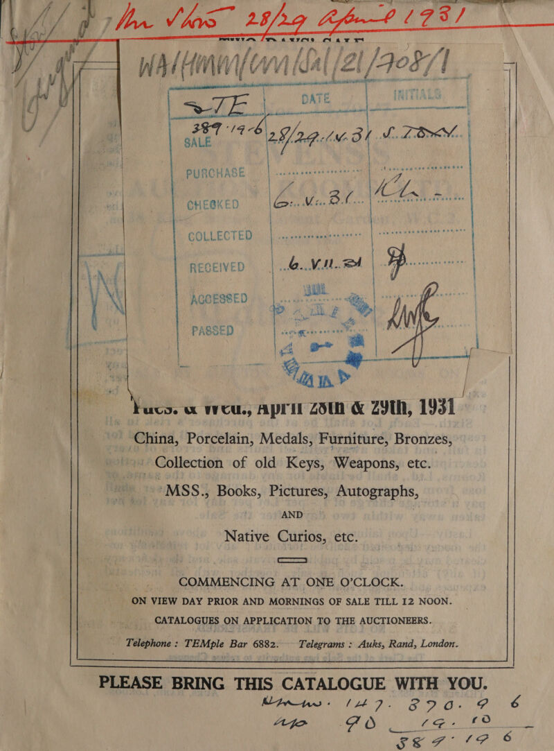 eewrr ee Je. a2 EPONA 4 AF. Ht   SE Peat bh RABE RS EINE te Cre hae ae a MY CHEBKED de BA: {ce ee RECEIVED B... : | ACCESSED . PASSED   I, Use A WCU, ApritZ 23th &amp; Z9th, 1931. _ China, Porcelain, Medals, Furniture, Bronzes, _ Collection of old Keys, Weapons, etc.  “MSS. Books, Pictures, Autographs, } AND RS. | Native Curios, etc. COMMENCING AT ONE O’CLOCK. ON VIEW DAY PRIOR AND MORNINGS OF SALE TILL 12 NOON. fre) CATALOGUES ON MT LICATION FO THE AUCTIONEERS. “Taephone TEMple Bar 6882. Telegrams : Auks, Rand, London.  PLEASE BRING THIS CATALOGUE WITH YOU. inns (47. Afo FO Ae cn RN