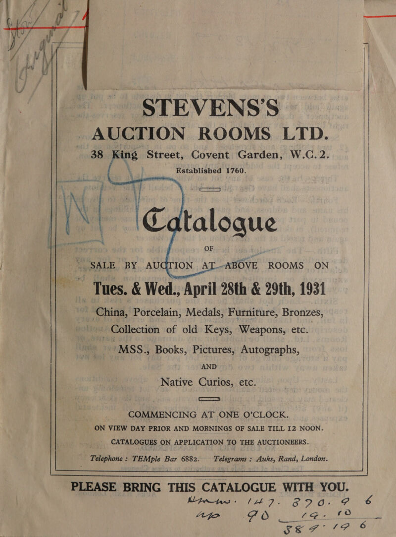    -STEVENS’S AUCTION ROOMS LTD. 38 cing Street, Covent Garden, W.C.2. Established 1760.   se “sate BY AU i | Tues. &amp; Wed., April 28th &amp; 29th, 1931. _ China, Porcelain, Medals, Furniture, Bronzes, ION A _ABOVE ROOMS ON   - Collection of old Keys, Weapons, etc.    -MSS., Books, Pictures, Autographs, AND  Native Curios, etc.   COMMENCING AT ONE O’CLOCK. ON VIEW DAY PRIOR AND MORNINGS OF SALE TILL 12 NOON. CATALOGUES ON APPLICATION TQ THE AUCTIONEERS.     Fein TEMple } Bar 6882. Telegrams : Auks, Rand, London. 