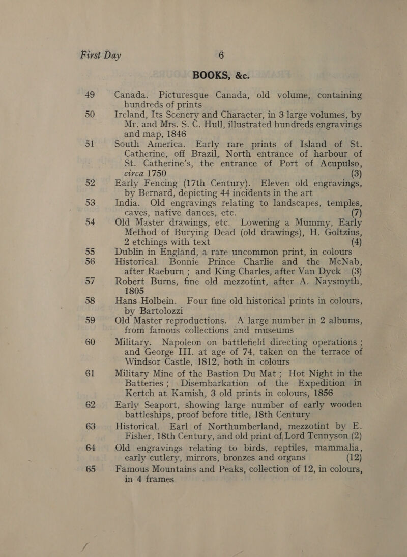 61 62 63 64 65 BOOKS, &amp;c. Canada. Picturesque Canada, old volume, containing hundreds of prints Ireland, Its Scenery and Character, in 3 large volumes, by Mr. and Mrs. S. C. Hull, illustrated hundreds engravings and map, 1846 South America. Early rare prints of Island of St. Catherine, off Brazil, North entrance of harbour of St. Catherine’s, the entrance of Port of Acupulso, circa 1750 (3) Early Fencing (17th Century). Eleven old engravings, by Bernard, depicting 44 incidents in the art India. Old engravings relating to landscapes, temples, caves, native dances, etc. (7) Old Master drawings, etc. Lowering a Mummy, Early Method of Burying Dead (old drawings), H. Goltzius, 2 etchings with text (4) Dublin in England, a rare uncommon print, in colours Historical. Bonnie Prince Charlie and the McNab, after Raeburn ; and King Charles, after Van Dyck (3) Robert Burns, fine old mezzotint, after A. Naysmyth, 1805 Hans Holbein. Four fine old historical prints in colours, by Bartolozzi Old Master reproductions. A large number in 2 albums, from famous collections and museums Military. Napoleon on battlefield directing operations ; and George III. at age of 74, taken on the terrace of Windsor Castle, 1812, both in colours Military Mine of the Bastion Du Mat; Hot Night in the Batteries ; Disembarkation of the Expedition in Kertch at Kamish, 3 old prints in colours, 1856 Early Seaport, showing large number of early wooden battleships, proof before title, 18th Century Historical. Earl of Northumberland, mezzotint by E. Fisher, 18th Century, and old print of Lord Tennyson (2) Old engravings relating to birds, reptiles, mammalia, early cutlery, mirrors, bronzes and organs (12) Famous Mountains and Peaks, collection of 12, in colours,