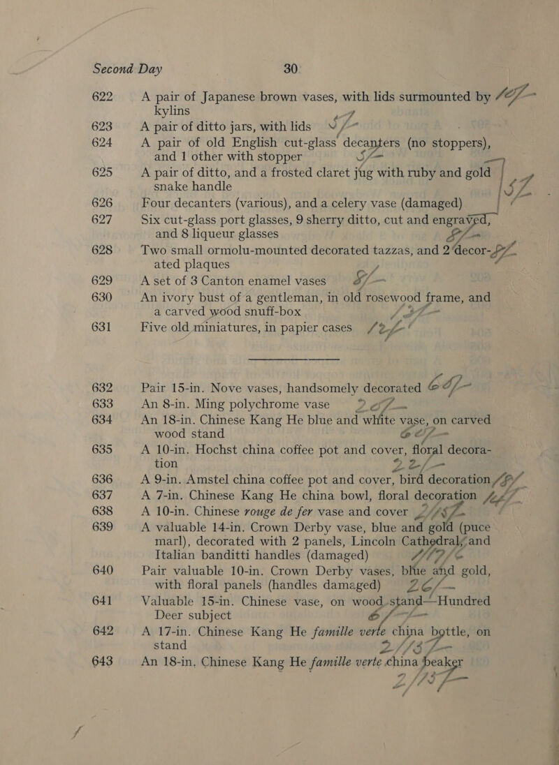 622 623 624 625 626 627 628 629 630 631 632 633 634 635 636 637 638 639 640 64] 642 643 A pair of Japanese brown vases, with lids surmounted by (ey - kylins 7 A pair of ditto jars, with lids V/~ A pair of old English cut- -glass’ lec (no Pippa snake handle Four decanters (various), and a celery vase (damaged) Six cut-glass port glasses, 9 sherry ditto, cut and engrnpa and 1 other with stopper SY, A pair of ditto, and a frosted claret jug with ruby and wie ie and 8 liqueur glasses Si Two small ormolu-mounted decorated tazzas, and 2decor-p7- Bes ated plaques y, A set of 3 Canton enamel vases S/- . An ivory bust of a gentleman, in old ea pes OF eS and a carved wood snuff-box : Five old miniatures, In papier cases /2 oy fn’ Pair 15-in. Nove vases, meer Mes ice b df ot An 8-in. Ming polychrome vase An 18-in. Chinese Kang He blue sue white vase, on carved wood stand @ oz - A 10-in. Hochst china coffee pot and cover, aot decora- tion A 9-in. Amstel china coffee pot and cover, ee decoration yy, : A 7-in. Chinese Kang He china bowl, floral decoration 4.&lt;” | A 10-in. Chinese rouge de fer vase and cover ~ HY ae A valuable 14-in. Crown Derby vase, blue snd gold ( puce marl), decorated with 2 panels, Lincoln Cat Wiae ‘and Italian banditti handles (damaged) Pair valuable 10-in. Crown Derby vases, ble a Lf gold, with floral panels (handles damaged) 2e/ Sead Valuable 15-in. Chinese vase, on ip yt &amp; — Deer subject A 17-in. Chinese Kang He famille verie china ttle, on stand 2/73 Ze An 18-in, Chinese Kang He famulle verte china a beak 173-7 ; ‘fd o