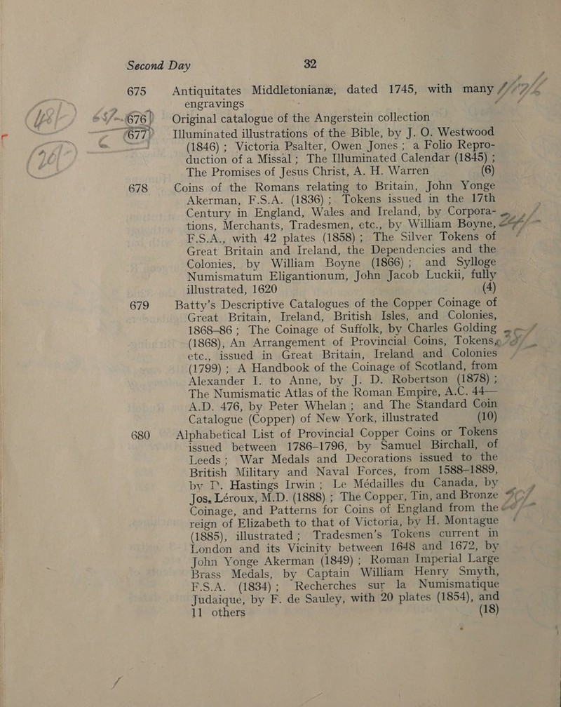a 675 Antiquitates Middletoniane, dated 1745, with many V/ y, Z engravings “¢ 677) Tlluminated illustrations of the Bible, by J. O. Westwood . (1846) ; Victoria Psalter, Owen Jones ; a Folio Repro- duction of a Missal; The Illuminated Calendar (1845) ; The Promises of Jesus Christ, A. H. Warren (6) 678 Coins of the Romans relating to Britain, John Yonge Akerman, F.S.A. (1836); Tokens issued in the 17th Century in England, Wales and Ireland, by Corpora- .. , tions, Merchants, Tradesmen, etc., by William Boyne, LY /- F.S.A., with 42 plates (1858) ; The Silver Tokens of Great Britain and Ireland, the Dependencies and the Colonies, by William Boyne (1866); and Sylloge Numismatum Eligantionum, John Jacob Luckii, fully illustrated, 1620 (4) 679 Batty’s Descriptive Catalogues of the Copper Coinage of Great Britain, Ireland, British Isles, and Colonies, 1868-86 ; The Coinage of Suffolk, by Charles Golding ; (1868), An Arrangement of Provincial Coins, Tokens “@” etc., issued in Great Britain, Ireland and Colonies (1799) ; A Handbook of the Coinage of Scotland, from Alexander I. to Anne, by J. D. Robertson (1878) ; The Numismatic Atlas of the Roman Empire, A.C. 44— A.D. 476, by Peter Whelan ; and The Standard Coin Catalogue (Copper) of New York, illustrated (10) 680 Alphabetical List of Provincial Copper Coins or Tokens issued between 1786-1796, by Samuel Birchall, of Leeds; War Medals and Decorations issued to the British Military and Naval Forces, from 1588-1889, by 1. Hastings Irwin; Le Médailles du Canada, by : Jos. Léroux, M.D. (1888) ; The Copper, Tin, and Bronze Si V4 Coinage, and Patterns for Coins of England from the «* reign of Elizabeth to that of Victoria, by H. Montague | (1885), illustrated ; Tradesmen’s Tokens current in London and its Vicinity between 1648 and 1672, by John Yonge Akerman (1849) ; Roman Imperial Large Brass Medals, by Captain William Henry Smyth, F.S.A. (1834); Recherches sur la Numismatique Judaique, by F. de Sauley, with 20 plates (1854), and