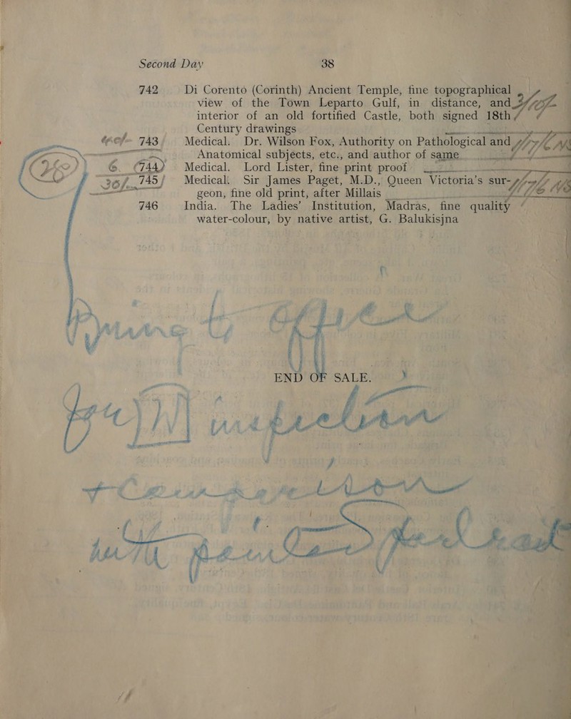     view of the Town Leparto Gulf, in distance, and interior of an old fortified Castle, both aes 18th Century drawings. re (ef 743, Medical. Dr. Wilson Fox, Authority on Pathological and NY Le mn “% Giny __ Anatomical subjects, ete., and author of same oh MS mel Medical. Lord Lister, fine print proof 7k Ge. i bs 745 | Medical. Sir James Paget, M.D., Queen Victoria’s sur- geon, fine old print, after Millais phy . 746 India. The Ladies’ Institution, Madras, fine quality .. water-colour, by native artist, G. Balukisjna rw) —————— 742 Di Corento (Corinth) Ancient Temple, fine topographical Yi     S LAAnS &amp; a