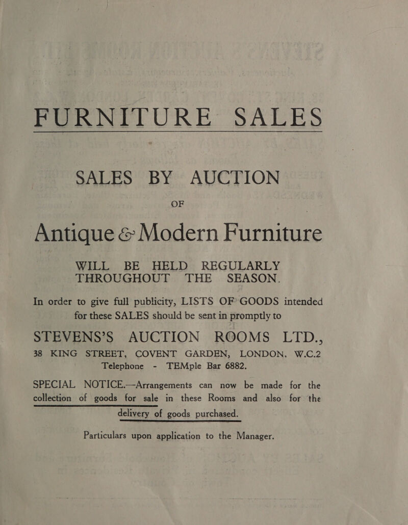 FURNITURE SALES SALES BY AUCTION OF Antique &amp; Modern Furniture WILL BE HELD REGULARLY THROUGHOUT THE SEASON. In order to give full publicity, LISTS OF GOODS intended for these SALES should be sent in promptly to STEVENS’S AUCTION ROOMS LTD., 38 KING STREET, COVENT GARDEN, LONDON, W.C.2 Telephone - TEMple Bar 6882. SPECIAL NOTICE.—Arrangements can now be made for the collection of goods for sale in these Rooms and also for the delivery of goods purchased. Particulars upon application to the Manager.