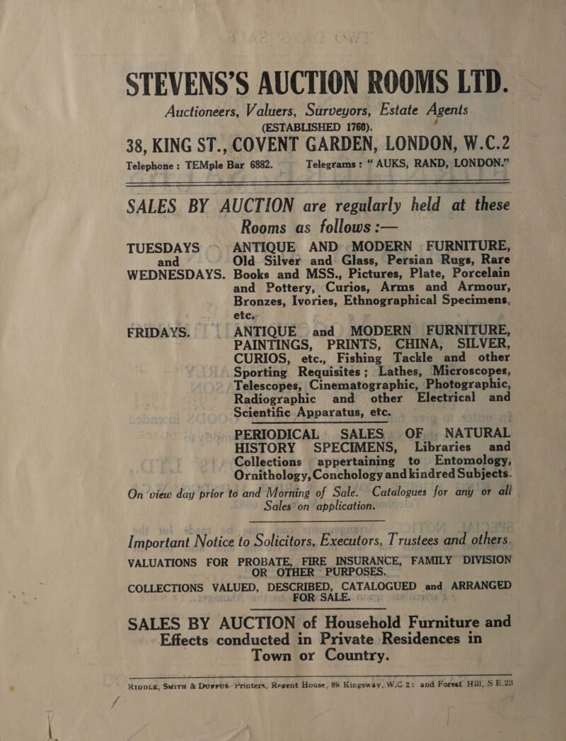  SALES BY “AUCTION are sagitacly held ir rns Rooms as follows :— TUESDAYS ~ ANTIQUE AND MODERN FURNITURE, and .- Old Silver and Glass, Persian Rugs, Rare WEDNESDAYS. Books and MSS., Pictures, Plate, Porcelain and Pottery, Cirios Arms and Armour, Bronzes, Ivories, Ethnegens sical Specimens, ' » Stes FRIDAYS. _ ANTIQUE and MODERN FURNITURE, PAINTINGS, PRINTS, CHINA, SILVER, CURIOS, etc., Fishing Tackle and other Sporting Requisites; Lathes, Microscopes, Telescopes, Cinematographic, Photographic, Radiographic and_ other Electrical and Scientific Apparatus, etc. PERIODICAL SALES OF.. _ NATURAL HISTORY SPECIMENS, fabraries and -. Collections appertaining to Entomology, Ornithology, Conchology and kindred Subjects. On ‘view day prior to and Morning of Sale. Catalogues for any or all Sales’ on application. Important. Notice to Solicitors, Executors, Trustees and others. VALUATIONS FOR PROB ee FIRE INSURANCE, FAMILY DIVISION OR OTHER © PURPOSES COLLECTIONS VALUED, DESCRIBED, 'CATALOGUED and ARRANGED SALES BY AUCTION of Household Furniture and Effects conducted in Private Residences in Town or Country. ee Pe ee re eee | EEN nnnen eer err en eeeen ee Ripptg, Smita &amp; Durrvs- ‘Printers, Regent House, 89 Kingsway, W.C.2: and Forest Hill, S$ B.23