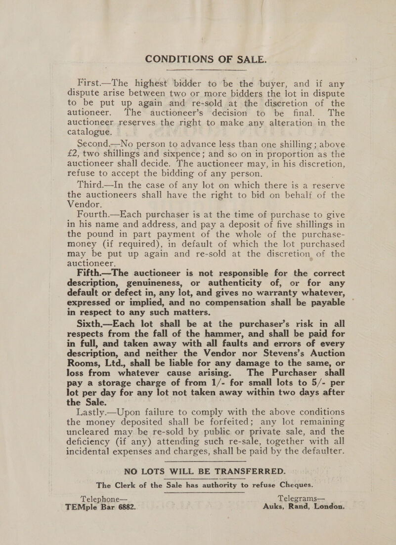 CONDITIONS OF SALE.   First—The highest bidder to be the buyer, and if any dispute arise between two or more bidders the lot in dispute to be put up again and re-sold at the discretion of the autioneer. The auctioneer’s decision to be final. The auctioneer. reserves. the right to make any alteration in the catalogue. second.—No person to advance less than one shilling ; above £2, two shillings and sixpence; and so on in proportion as the auctioneer shall decide. The auctioneer may, in his discretion, refuse to accept the bidding of any person. Third—In the case of any lot on which there is a reserve the auctioneers shall have the right to bid on behalf of the Vendor. Fourth—E ach purchaser is at the time of purchase to give in his name and address, and pay a deposit of five shillings in the pound in part payment of the whole of the purchase- money (if required), in default of which the lot purchased may be put up again and re-sold at the discretion of the auctioneer. 3 Fifth—The auctioneer is not responsible for the correct description, genuineness, or authenticity of, or for any default or defect in, any lot, and gives no warranty whatever, expressed or implied, and no compensation shall be payable — in respect to any such matters. Sixth.—Each lot shall be at the purchaser’s risk in all respects from the fall of the hammer, and shall be paid for in full, and taken away with all faults and errors of every description, and neither the Vendor nor Stevens’s Auction Rooms, Ltd., shall be liable for any damage to the same, or loss from whatever cause arising. The Purchaser shall pay a storage charge of from 1/- for small lots to 5/- per lot per day for any lot not taken away within two days after the Sale. | | , | Lastly —Upon failure to comply with the above conditions the money deposited shall be forfeited; any lot remaining uncleared may be re-sold by public or private sale, and the deficiency (if any) attending such re-sale, together with all incidental expenses and charges, shall be paid by the defaulter. NO LOTS WILL BE TRANSFERRED. The Clerk of the Sale has authority to refuse Cheques. Telephone— | Telegrams— TEMple Bar 6882. ee Auks, Rand, London.