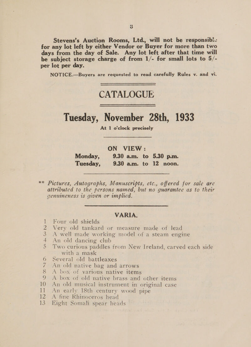 CATALOGUE Tuesday, November 28th, 1933 At 1 o'clock precisely ON VIEW: Monday, 9.30 am. to 5.30 p.m. Tuesday, 9.30 am. to 12 noon. om B&amp;B WN \9'00 1 Oh 10 1] 12 13 VARIA. Four old shields | Very old tankard or measure made of lead A well made working model of a steam engine An old dancing club Two curious paddles from New Ireland, carved each side with a mask Several old battleaxes An old native bag and arrows A box of various native items A box of old native brass and other items An old musical instrument in original case An early 18th century wood pipe A fine Rhinoceros head | Fight Somali spear heads ©