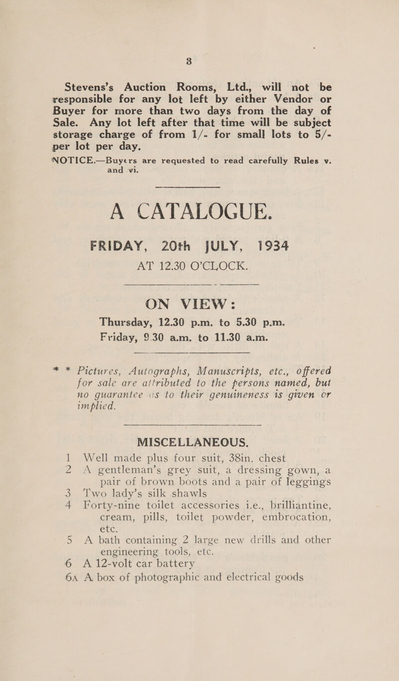 Stevens’s Auction Rooms, Ltd. will not be responsible for any lot left by either Vendor or Buyer for more than two days from the day of Sale. Any lot left after that time will be subject storage charge of from 1/- for small lots to 5/- per lot per day. NOTICE.—Buyers are requested to read carefully Rules v. and 1. A CATALOGUE. FRIDAY, 20th JULY, 1934 mol PSO) CLOCK.  ON VIEW: Thursday, 12.30 p.m. to 5.30 p.m. Friday, 9.30 a.m. to 11.30 a.m.  * * Pictures, Autographs, Manuscripts, etc., offered for sale are attributed to the persons named, but no guarantee us to thew genuineness 1s given or implied. MISCELLANEOUS. Well made plus four suit, 38in. chest A gentleman’s grey suit, a dressing gown,.a pair of brown boots and a pair of leggings Two lady’s silk shawls 3 Forty-nine toilet accessories i.e., brilliantine, cream, pills, toilet powder, embrocation, Cle: 5 A bath containing 2 large new drills and other engineering tools, etc. 6 A 12-volt car battery 6A A, box of photographic and electrical goods INQ eR WwW