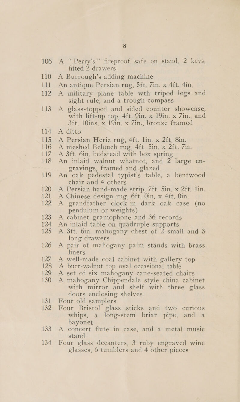 106 110 111 112 Tes 114 115 116 L7, 118 119 120 Vl 122 123 124 125 126 127 128 129 130 131 132 133 134 8 A “Perry's” fireproof safe.on stand, 2 keys, fitted 2 drawers A Burrough’s adding machine An antique Persian rug, 5ft. 7in. x 4ft. 4in. A military plane table wth tripod legs and sight rule, and a trough compass A glass-topped and sided counter showcase, with lift-up top, 4ft. 9in. x 19in. x 7in., and Sit. 10ims=&lt; ‘fin. x 7m,, bronze iramed A ditto A Persian Heriz, rug, 4it. lin. x 2ft, Sin. A meshed Belouch rug, 4ft. 5in. x 2ft. 7in. A 3it. 6in. bedstead with box spring An inlaid walnut whatnot, and 2 large en- gravings, framed and glazed An oak pedestal typist’s table, a bentwood chair and 4 others A Persian hand-made strip, 7ft. 5in. x 2ft. lin. A Chinese design rug, 6ft. Oin, x 4ft. Oin. A grandfather clock in dark oak case (no pendulum or weights) A cabinet gramophone and 36 records An inlaid table on quadruple supports A 3it. 6in. mahogany chest of 2 small and 3 long drawers A pair of mahogany palm stands with brass liners A well-made coal cabinet with gallery top A burr-walnut top oval occasional table A set of six mahogany cane-seated chairs A mahogany Chippendale style china cabinet with mirror and shelf with three glass doors enclosing shelves Four old samplers Four Bristol glass sticks and two curious whips, a long-stem briar pipe, and a bayonet A concert flute in case, and a metal music stand Four glass decanters, 3 ruby engraved wine