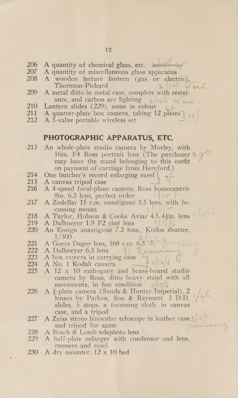 206 207 208 209 210 Zvi 2eZ Zio 214 215 216 AL 218 219 220 yA | 2ae 220 224 220 226 Dae 228 nee E2 A quantity of chemical glass, etc. ssp, A quantity of miscellaneous glass apparatus — A wooden lecture lantern (gas or electric), Thornton-Pickard ance, and carbon arc lighting 5 Lantern slides (229), some in colour A 5-valve portable wireless set PHOTOGRAPHIC APPARATUS, ETC. An whole-plate studio camera by Morley, with 16in. F4 Ross portrait lens (The purchaser may have the stand belonging to this outfit on payment of carriage from Hereford.) One butcher’s record enlarging easel | ~/. A canvas tripod case 4 A 4-speed focal-plane camera, Ross homocentric 8in. 6.3 lens, perfect order A Zodellar 15 c.m. anastigmat 3.5 ee Ww on. fo- cussing mount 93 } A Dallmeyer 1.9 F2 ciné lens An ate anastigmat 7.2 lens,, Koilos shutter, 1/300 A Goerz Dagor lens, 168 c.m. 6.3 A Dallmeyer 6.3 lens SJ A box camera in carrying case ~ A No. 1 Kodak camera r A 12 x 10 mahogany and brass- woud studio camera by Ross, ditto heavy stand with all movements, in fine condition dence by Parken, Son &amp; Rayment, 3 D.D. slides, 5 stops, a focussing cloth, in canvas case, and a tripod and tripod for same A Bosch &amp; Lomb telephoto lens A half-plate enlarger with condenser and lens, runners and easel