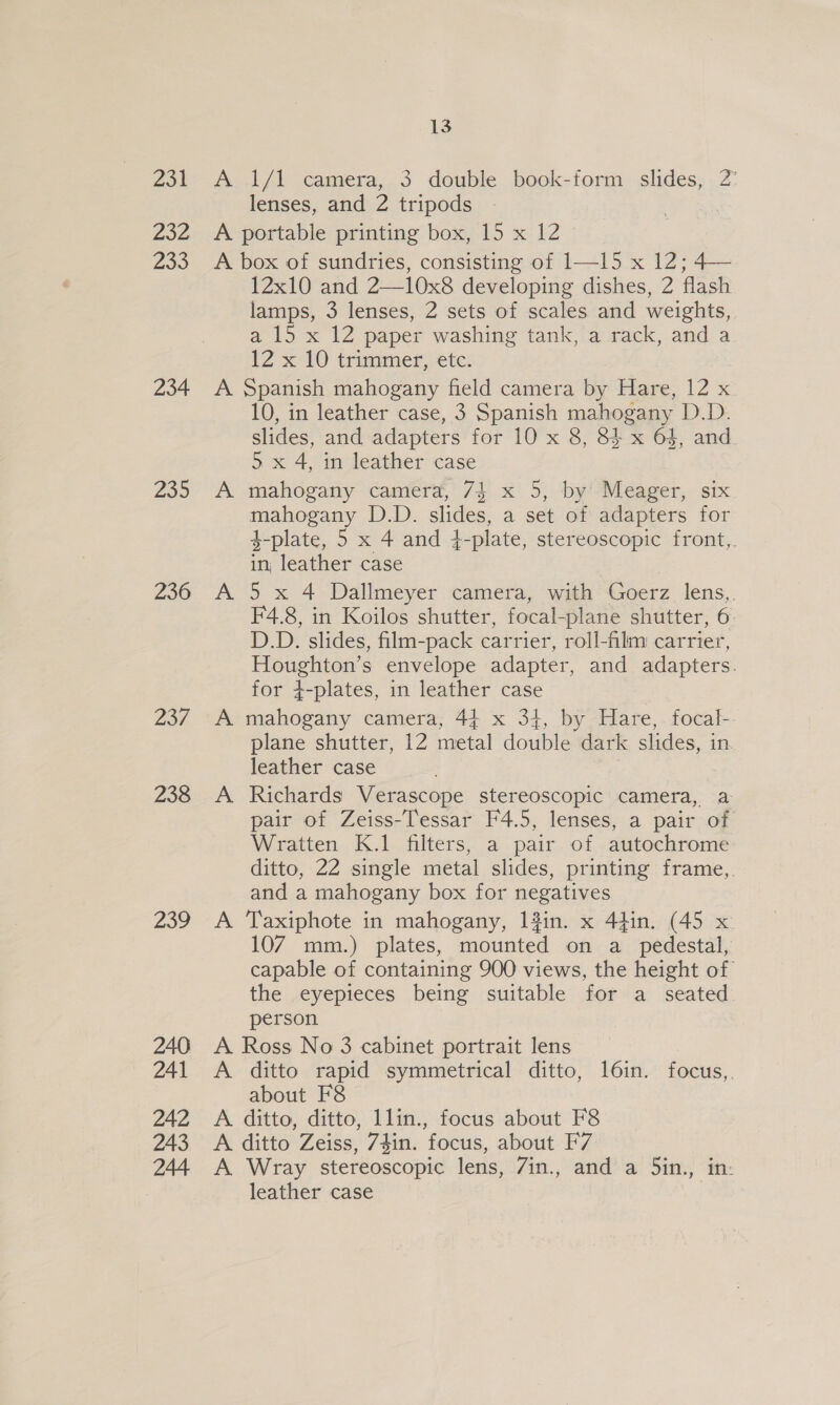 Zoe 232 P69 234 20 236 237 238 239 13 A 1/1 camera, 3 double book-form slides, 2° lenses, and 2 tripods A portable printing box, 15 x 12 A box of sundries, consisting of 1—15 x 12; 4— 12x10 and 2—10x8 developing dishes, 2 flash lamps, 3 lenses, 2 sets of scales and weights, a 15 x 12 paper washing tank, a rack, and a 12 x 10 trimmer, etc. A Spanish mahogany field camera by Hare, 12 x 10, in leather case, 3 Spanish mahogany D.D. slides, and adapters for 10 x 8, 84 x 64, and. 5. x 4, in leather case A mahogany camera, 74 x 5, by’ Meager, six mahogany D.D. slides, a set of adapters for $-plate, 5 x 4 and 4-plate, stereoscopic front, in; leather case A 5 x 4 Dallmeyer camera, with Goerz lens, F4.8, in Koilos shutter, focal-plane shutter, 6 D.D. slides, film-pack carrier, roll-film carrier, Houghton’s envelope adapter, and adapters. for 4-plates, in leather case A mahogany camera, 44 x 34, by Hare, focal-. plane shutter, 12 metal double dark slides, in. leather case A Richards Verascope stereoscopic camera, a pair of Zeiss-Tessar F4.5, lenses, a pair of Wratten K.1 filters, a pair of autochrome ditto, 22 single metal slides, printing frame,, and a mahogany box for negatives A Taxiphote in mahogany, 13in. x 44in. (45 x 107 mm.) plates, mounted on a_ pedestal, capable of containing 900 views, the height of the eyepieces being suitable for a seated person A Ross No 3 cabinet portrait lens A ditto rapid symmetrical ditto, 16in. focus,. about F8 A ditto, ditto, 1lin., focus about F8 A ditto Zeiss, 74in. focus, about F7 A Wray stereoscopic lens, 7in., and a 5in., in- leather case