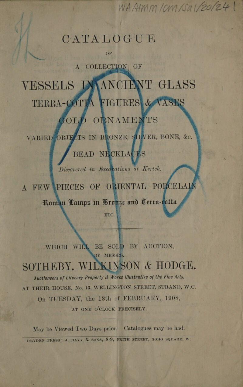  WAM Sa (20 CATALOGUE , | a ey OF A COLLECTIQN, OF VESSELS JWSANCIANT GLASS TERRA-GOTHA ¥ Ww ASHS     AT THEIR HOUSE, No. 13, WELLINGTON STREET, STRAND, W.C. On TUESDAY, the 18th of FEBRUARY, 1908, AT ONE O'CLOCK PRECISELY. May be Viewed Two Days prior. Catalogues may be had.   DRYDEN PRESS: J. DAVY &amp; SONS, 8-9, FRITH STREET, SOHO SQUARE, W.