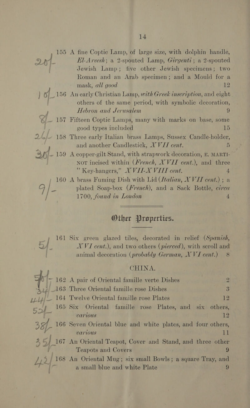 6]_156 *« Bib DAsfes 158 Pe SYf- 159 fh SET 14 A fine Coptic Lamp, of large size, with dolphin handle, Kl-Areesh; a 2-spouted Lamp, Girgenti ; a 2-spouted Jewish Lamp; five other Jewish specimens; two Roman and an Arab specimen; and a Mould for a mask, all good 12 An early Christian Lamp, with Greek inscription, and eight others of the same period, with symbolic decoration, Hebron and Jerusalem 9 Fifteen Coptic Lamps, many with marks on base, some good types included 15 Three early Italian brass Lamps, Sussex Candle-holder, and another Candlestick, VY V// cent. 5 A copper-gilt Stand, with strapwork decoration, E. MARTI- NOT incised within (/rench, NX VII cent.), and three Key-hangers,” VII-X VIII cent. 4 A brass Fuming Dish with Lid /talian, X VII cent.) ; a plated Soap-box (French), and a Sack Bottle, ezrca 1700, found in London 4  Other Properties.  Six green glazed tiles, decorated in relief (Spanish, V VI cent.), and two others (pierced), with scroll and animal decoration (probably German, XVI cent.) 8 CHINA. A pair of Oriental famille verte Dishes 2 Three Oriental famille rose Dishes 3 Twelve Oriental famille rose Plates 12 Six Oriental famille rose Plates, and six others, various 12 Seven Oriental blue and white plates, and four others, various 11 An Oriental Teapot, Cover and Stand, and three other Teapots and Covers 9 An Oriental Mug; six small Bowls; a square Tray, and