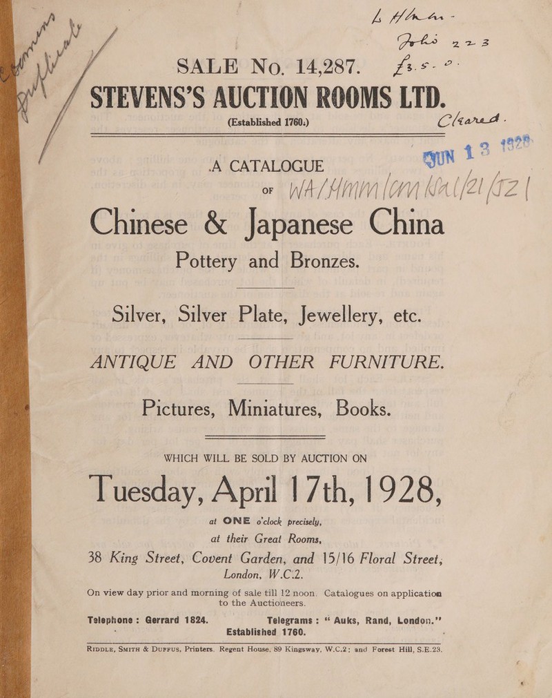  ys oor / SALE No. 14, 287. og s Hp: STEVENS’S AUCTION ROOMS Ln, ‘A CATALOGUE gun ™ / lA f iS he en OF IW: A es fal AMAA [ WV, A Kk i\A { / 2 | (\ j ¥ e @ Chinese &amp; Japanese China Pottery and Bronzes.  Silver, Silver Plate, Jewellery, etc.  ANTIQUE AND OTHER FURNITURE.  Pictures, Miniatures, Books. WHICH WILL BE SOLD BY AUCTION ON Tuesday, April | 7th, 1928, at ONE o'clock precisely, at their Great Rooms, 38 King Street, Covent Garden, and 15/16 Floral Street; London, W.C.2. On view day prior and morning of sale till 12 noon. Catalogues on application to the Auctioneers. Telephone: Gerrard 1824. | Telegrams : “* Auks, Rand, London.’” ; Established 1760. Rippiz, SmirH &amp; Durrus, Printers, Regent House, 89 Kingsway, W.C.2: and Forest Hill, S.E.23.