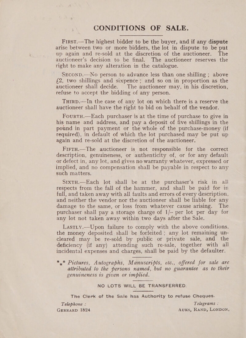 CONDITIONS OF SALE. First.—The highest bidder to be the buyer, and if any dispute arise between two or more bidders, the lot in dispute to be put up again and re-sold at the discretion of the auctioneer. The auctioneer’s decision to be final. The auctioneer reserves the right to make any alteration in the catalogue. SECOND.—-No person to advance less than one shilling ; above £2, two shillings and sixpence; and so on in proportion as the auctioneer shall decide. The auctioneer may, in his discretion, refuse to accept the bidding of any person. THIRD.—In the case of any lot on which there is a reserve the auctioneer shall have the right to bid on behalf of the vendor. FourtH.—Each purchaser is at the time of purchase to give in his name and address, and pay a deposit of five shillings in the pound in part payment or the whole of the purchase-money (if required), in default of which the lot purchased may be put up again and re-sold at the discretion of the auctioneer. FirtH.—The auctioneer is not responsible for the correct description, genuineness, or authenticity of, or for any default or defect in, any lot, and gives no warranty whatever, expressed or implied, and no compensation shall be payable in respect to any such matters. SIXTH.—Each lot shall be at the purchaser’s risk in all respects from the fall of the hammer, and shall be paid for in full, and taken away with all faults and errors of every description, and neither the vendor nor the auctioneer shall be liable for any damage to the same, or loss from whatever cause arising. The purchaser shall pay a storage charge of 1/- per lot per day for any lot not taken away within two days after the Sale. Lastty.—Upon failure to comply with the above conditions, the money deposited shall be forfeited; any lot remaining un- cleared may be re-sold by public or private sale, and the deficiency (if any) attending such re-sale, together with all incidental expenses and charges, shall be paid by the defaulter. *.* Pictures, Autographs, Manuscripts, etc., offered for sale are attributed to the persons named, but no guarantee as to their genuineness ts given or implied. NO LOTS WILL BE TRANSFERRED. The Clerk of the Sale has Authority to refuse Cheques. Telephone : Telegrams : GERRARD 1824. AUKS, RanpD, LONDON,