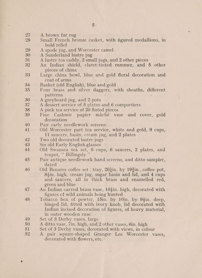 27 28 29 30 31 32 33 34 35 36 37 38 39 40 4] 42 43 44 45 46 47 48 49 50 51 o2 A brown fur rug Small French bronze casket, with figured medallions, in bold relief A. spode jug, and Worcester camel A Sunderland lustre jug A lustre tea caddy, 2 small jugs, and 2 other pieces An Indian shield, claret-tinted rummer; and 5 other pieces of china Large china bowl, blue and gold floral decoration and coat of arms Basket (old English), blue and gold Four brass and silver daggers, with sheaths, different patterns 7 A dessert service of 5 plates and 6 comportiers A pink tea service of 20 fluted pieces Fine Cashmir papier maché vase and cover, gold decoration Pair early needlework screens Old Worcester part tea service, white and gold, 9 cups, 11 saucers, basin, cream jug, and 2 plates Two old decorated lustre jugs Six old Early English glasses Old Swansea tea set, 6 cups, 6 saucers, 2 plates, and teapot, “ Billingsly ”’ Pair antique needlework hand screens, and ditto sampler, dated Old Benares coffee set : tray, 264in. by 193in., coffee pot, 8tin. high, cream jug, sugar basin and lid, and 4 cups and saucers, all in thick brass and enamelled red, green and blue An Indian carved brass vase, 104in. high, decorated with figures cf wild animals being hunted Tobacco box of pewter, 15in. by 10in. by 94in. deep, hinged lid, fitted with ivory knob, hd decorated with Indian incised decoration of figures, of heavy material, in outer wooden case Set of 3 Derby vases, large A ditto vase, 7in. high, and 2 other vases, 6in. high Set of 3 Derby vases, decorated with views, in colour A pair square-shaped Granger Lee Worcester vases, decorated with flowers, etc.