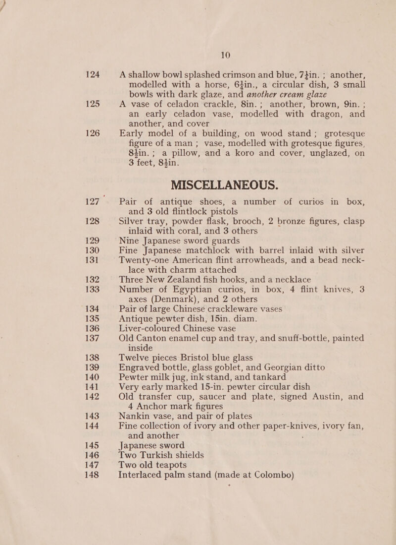 124 125 126 128 129 130 131 132 133 134 135 136 137 138 139 140 14] 142 143 144 145 146 147 148 10 A shallow bowl splashed crimson and blue, 7}in. ; another, modelled with a horse, 64in., a circular dish, 3 small bowls with dark glaze, and another cream glaze A vase of celadon crackle, 8in.; another, brown, Qin. ; an early celadon vase, modelled with dragon, and another, and cover Early model of a building, on wood stand; grotesque figure of a man ; vase, modelled with grotesque figures, 84in.; a pillow, and a koro and cover, unglazed, on 3 ‘feet, Shin. MISCELLANEOUS. Pair of antique shoes, a number of curios in box, and 3 old flintlock pistols Silver tray, powder flask, brooch, 2 bronze figures, clasp inlaid with coral, and 3 others Nine Japanese sword guards Fine Japanese matchlock with barrel inlaid with silver Twenty-one American flint arrowheads, and a bead neck- lace with charm attached Three New Zealand fish hooks, and a necklace Number of Egyptian curios, in box, 4 flint knives, 3 axes (Denmark), and 2 others Pair of large Chinese crackleware vases Antique pewter dish, 15in. diam. Liver-coloured Chinese vase Old Canton enamel cup and tray, and snuff-bottle, painted inside Twelve pieces Bristol blue glass Engraved bottle, glass goblet, and Georgian ditto Pewter milk jug, ink stand, and tankard Very early marked 15-in. pewter circular dish Old transfer cup, saucer and plate, signed Austin, and 4 Anchor mark figures Nankin vase, and pair of plates Fine collection of i ivory and other paper-knives, ivory fan, and another Japanese sword Two Turkish shields Two old teapots Interlaced palm stand (made at Colombo)