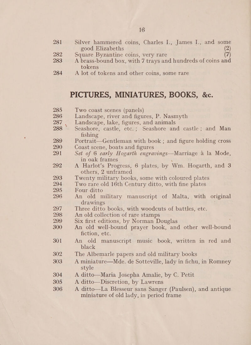 281 282 283 285 286 289 290 291 292 293 294 295 296 297 298 299 300 301 302 303 304 305 306 16 Silver hammered coins, Charles I., James I., and some good Elizabeths (2) Square Byzantine coins, very rare (7) A brass-bound box, with 7 trays and hundreds of coins and tokens A lot of tokens and other coins, some rare Two coast scenes (panels) Landscape, river and figures, P. Nasmyth Landscape, lake, figures, and animals Seashore, castle, etc.; Seashore and castle; and Man fishing Portrait—Gentleman with book ; and figure holding cross Coast scene, boats and figures Set of 6 early Hogarth engravings—Marriage a la Mode, in oak frames A Harlot’s Progress, 6 plates, by Wm. Hogarth, and 3 others, 2 unframed Twenty military books, some with coloured plates Two rare old 16th Century ditto, with fine plates Four ditto An old military manuscript of Malta, with original drawings . Three ditto books, with woodcuts of battles, etc. An old collection of rare stamps Six first editions, by Norman Douglas An old well-bound epee book, and other well-bound fiction, etc. An old manuscript music book, written in red and black The Albemarle papers and old military books A miniature—Mde. de Sotteville, lady in fichu, in Romney style A ditto—Maria Josepha Amalie, by C. Petit A ditto—Discretion, by Lawrens A ditto—La Blesseur sans Sanger (Paulsen), and antique miniature of old lady, in period frame
