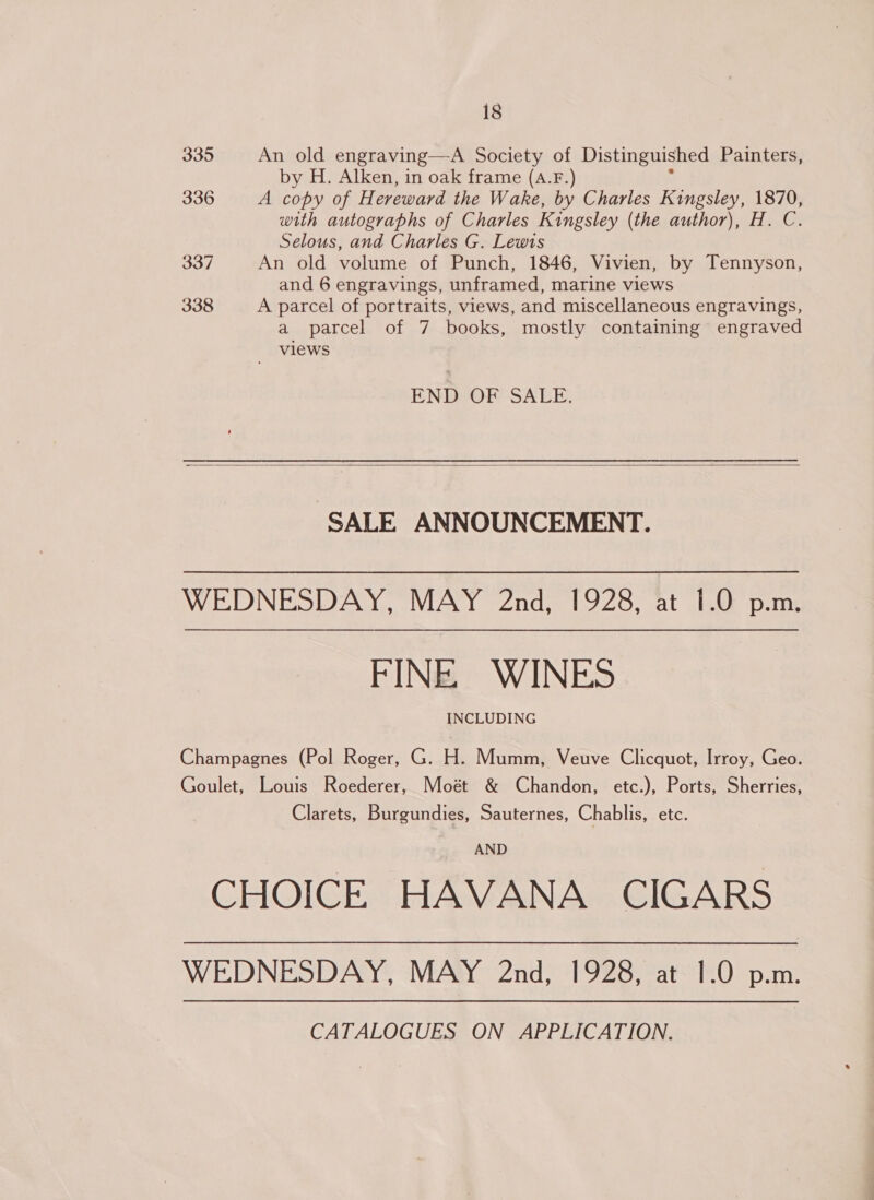 335 An old engraving—A Society of Distinguished Painters, by H. Alken, in oak frame (A.F.) 336 A copy of H ereward the Wake, by Charles Kingsley, 1870, with autographs of Charles Kingsley (the author), H. C. Selous, and Charles G. Lewis 337 An old volume of Punch, 1846, Vivien, by Tennyson, and 6 engravings, unframed, marine views 338 A parcel of portraits, views, and miscellaneous engravings, a parcel of 7 books, mostly containing engraved views 7 END OF SALE.  SALE ANNOUNCEMENT. WEDNESDAY, MAY 2nd, 1928, at 1.0 p.m. FINE WINES INCLUDING Champagnes (Pol Roger, G. H. Mumm, Veuve Clicquot, Irroy, Geo. Goulet, Louis Roederer, Moét &amp; Chandon, etc.), Ports, Sherries, Clarets, Burgundies, Sauternes, Chablis, etc. AND CHOICE HAVANA CIGARS WEDNESDAY, MAY 2nd, 1928, at 1.0 p.m. CATALOGUES ON APPLICATION.