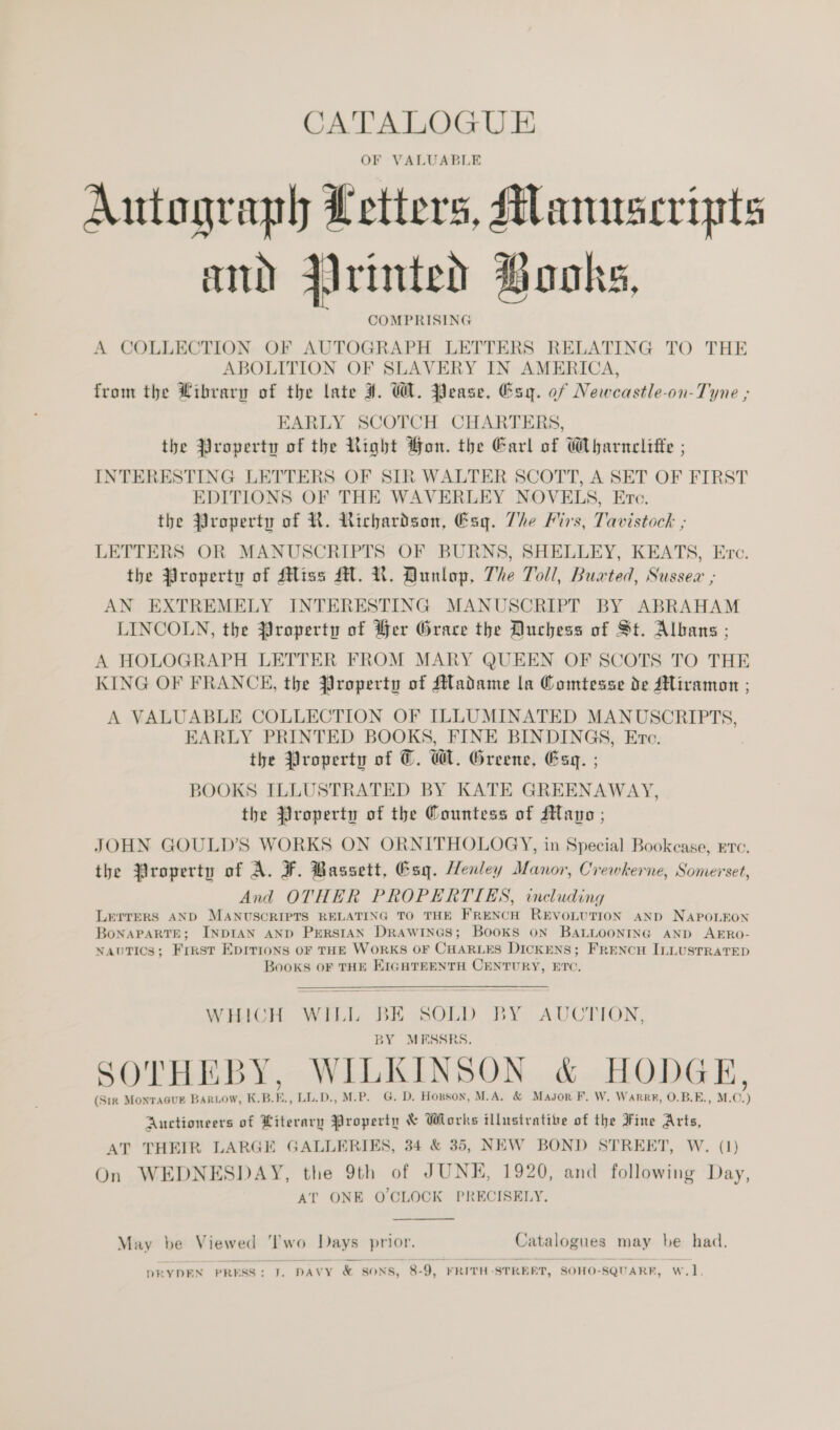 OF VALUABLE Autograph Letters, Manuscripts and drinted Books, COMPRISING A COLLECTION OF AUTOGRAPH LETTERS RELATING TO THE ABOLITION OF SLAVERY IN AMERICA, from the Library of the late ¥. WA. Pease, Esq. of Newcastle-on-Tyne ; EARLY SCOTCH CHARTERS, the Property of the Right Hon. the Garl of Wharnclitte ; INTERESTING LETTERS OF SIR WALTER SCOTT, A SET OF FIRST EDITIONS OF THE WAVERLEY NOVELS, Etc. the Property of KR. Richardson, Esq. The irs, Tavistock ; LETTERS OR MANUSCRIPTS OF BURNS, SHELLEY, KEATS, Evc. the Property of Miss MM. UN. Dunlop, The Toll, Buxted, Sussex ; AN EXTREMELY INTERESTING MANUSCRIPT BY ABRAHAM LINCOLN, the Property of Her Grace the Duchess of St. Albans ; A HOLOGRAPH LETTER FROM MARY QUEEN OF SCOTS TO THE KING OF FRANCE, the Property of Madame la Comtesse de Miraman ; A VALUABLE COLLECTION OF ILLUMINATED MANUSCRIPTS, EARLY PRINTED BOOKS, FINE BINDINGS, Evc. the Property of ©. Wl. Greene, Esq. ; BOOKS ILLUSTRATED BY KATE GREENAWAY, the Property of the Countess of Mayo ; JOHN GOULD’S WORKS ON ORNITHOLOGY, in Special Bookcase, ere. the Property of A. F. Bassett, Esq. Henley Manor, Crewkerne, Somerset, And OTHER PROPERTIES, including LETTERS AND MANUSCRIPTS RELATING TO THE FRENCH REVOLUTION AND NAPOLEON BoNAPARTE; INDIAN AND PERSIAN DRAWINGS; BooKS ON BALLOONING AND AERO- nautics; First Eprrions oF THE WORKS OF CHARLES DICKENS; FRENCH ILLUSTRATED Books OF THE KIGHTEENTH CENTURY, ETC. WHICH WILI BE SOLD BY AUCTION, BY MESSRS. SOTHEBY, WILKINSON &amp; HODGE, (Sir MonraGur Barwow, K.B.E., LL.D., M.-P. G. D. Hopson, M.A. &amp; Masor F. W. Warrr, O.B.E., M.C.) Auctioneers of Literary Property &amp; Works illustrative of the Fine Arts, AT THEIR LARGE GALLERIES, 34 &amp; 35, NEW BOND STREET, W. (1) On WEDNESDAY, the 9th of JUNE, 1920, and following Day, AT ONE OCLOCK PRECISELY.  May be Viewed ‘Two Days prior. Catalogues may be had. DRYDEN PRESS: J. DAVY &amp; SONS, 8-9, FRITH-STRERT, SOHO-SQUARE, W.1]