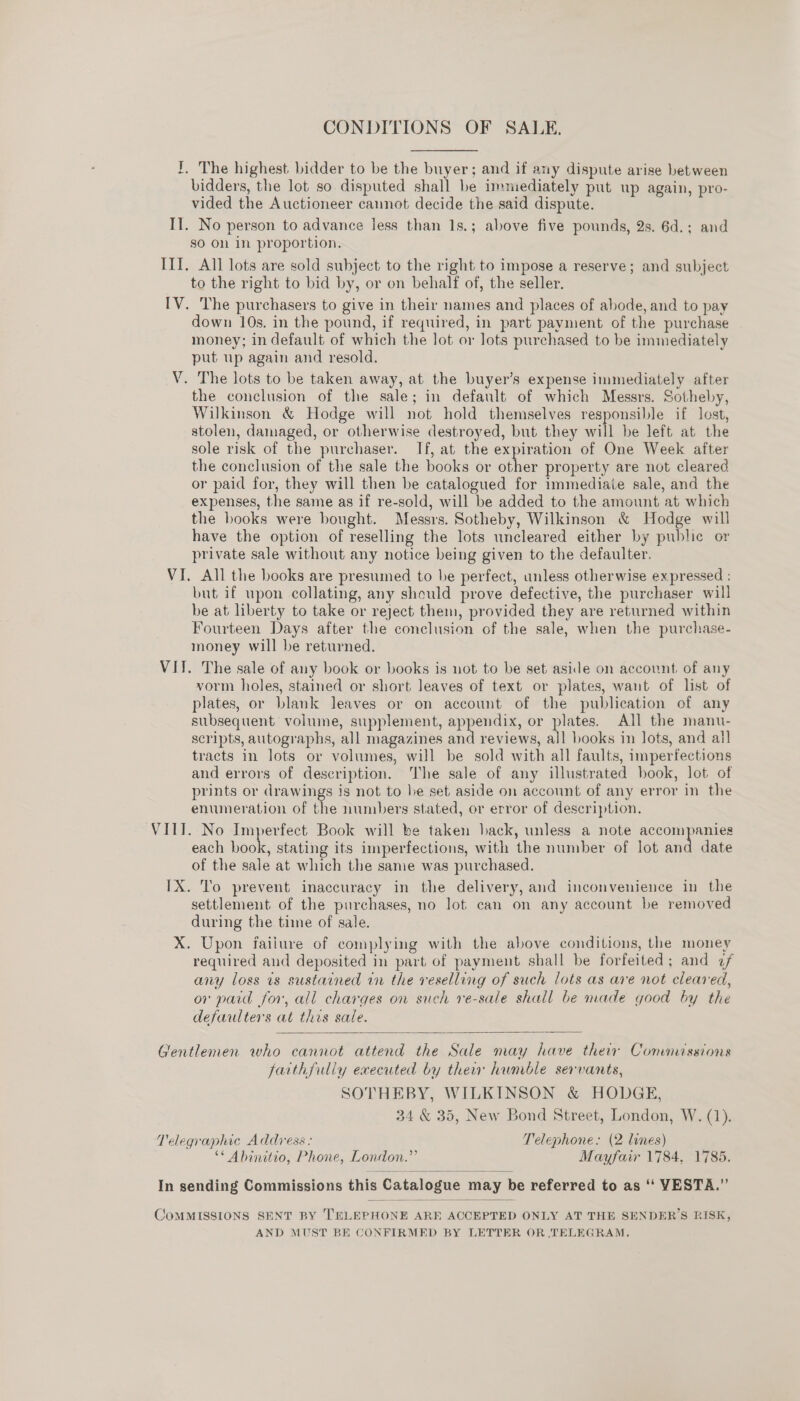 CONDITIONS OF SALE. I. The highest. bidder to be the buyer; and if any dispute arise between bidders, the lot so disputed shall be immediately put up again, pro- vided the Auctioneer cannot decide the said dispute. Il. No person to advance less than 1s.; above five pounds, 2s. 6d.; and so On in proportion. ITI. All lots are sold subject to the right to impose a reserve; and subject to the right to bid by, or on behalf of, the seller. [V. The purchasers to give in their names and places of abode, and to pay down 10s. in the pound, if required, in part payment of the purchase money; in default of which the lot or lots purchased to be immediately put up again and resold. V. The lots to be taken away, at the buyer’s expense immediately after the conclusion of the sale; in default of which Messrs. Sotheby, Wilkinson &amp; Hodge will not hold themselves responsible if lest, stolen, damaged, or otherwise destroyed, but they will be left at the sole risk of the purchaser. If, at the expiration of One Week after the conclusion of the sale the books or other property are not cleared or paid for, they will then be catalogued for immediate sale, and the expenses, the same as if re-sold, will be added to the amount at which the books were bought. Messrs. Sotheby, Wilkinson &amp; Hodge will have the option of reselling the lots uncleared either by public or private sale without any notice being given to the defaulter. VI. All the books are presumed to he perfect, unless otherwise expressed : but if upon collating, any should prove defective, the purchaser will be at liberty to take or reject them, provided they are returned within Fourteen Days after the conclusion of the sale, when the purchase- money will be returned. VIJ. The sale of any book or books is not to be set aside on account of any vorm holes, stained or short leaves of text or plates, want of list of plates, or blank leaves or on account of the publication of any subsequent volume, supplement, appendix, or plates. All the manu- scripts, autographs, all magazines and reviews, all books in lots, and all tracts in lots or volumes, will be sold with all faults, imperfections and errors of description. The sale of any illustrated book, lot of prints or drawings is not to he set aside on account of any error in the enumeration of the numbers stated, or error of description. VITI. No Imperfect Book will be taken hack, unless a note accompanies each book, stating its imperfections, with the number of lot aa date of the sale at which the same was purchased. IX. To prevent inaccuracy in the delivery, and inconvenience in the settlement of the purchases, no lot can on any account be removed during the time of sale. X. Upon faiiure of complying with the above conditions, the money required and deposited in part of payment shall be forfeited; and 2f any loss is sustained in the reselling of such lots as ave not cleared, or paid for, all charges on such re-sale shall be made good by the defaulters at this sale.  Gentlemen who cannot attend the Sale may have thew Commissions farthfully executed by thew humble servants, SOTHEBY, WILKINSON &amp; HODGE, 34 &amp; 35, New Bond Street, London, W. (1). Telegraphic Address: Telephone: (2 lines) ** Abinitio, Phone, London.” Mayfair 1784, 1785.  In sending Commissions this Catalogue may be referred to as ‘‘ VESTA.”’  CoMMISSIONS SENT BY TELEPHONE ARE ACCEPTED ONLY AT THE SENDER’S RISK, AND MUST BE CONFIRMED BY LETTER OR TELEGRAM.