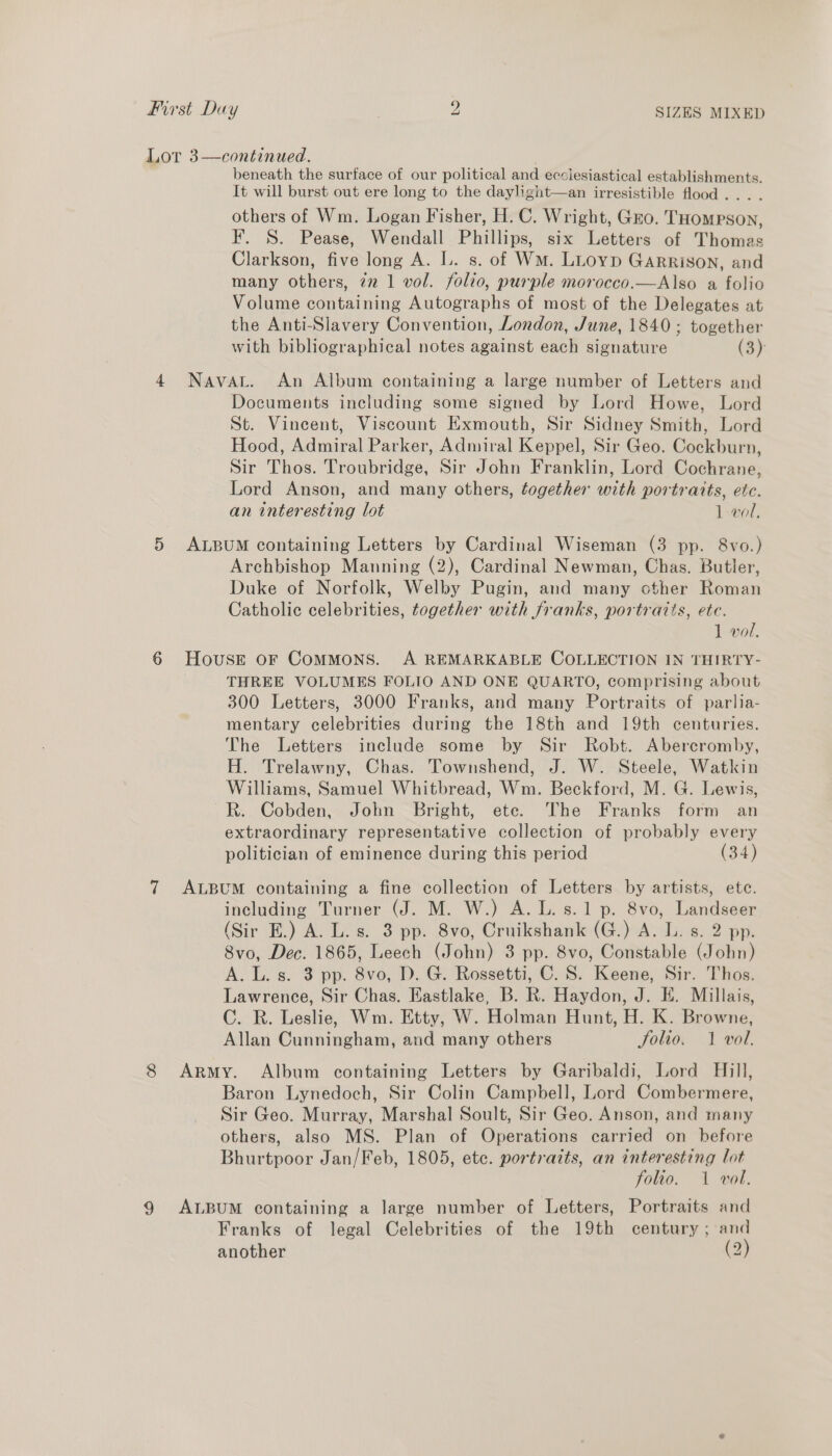 Lot 3—continued. . beneath the surface of our political and ecclesiastical establishments. It will burst out ere long to the daylight—an irresistible flood... . others of Wm. Logan Fisher, H.C. Wright, Gro. THompson, F. S. Pease, Wendall Phillips, six Letters of Thomas Clarkson, five long A. L. s. of Wm. LLtoyp Garrison, and many others, iz 1 vol. folio, purple morocco.—Also a folio Volume containing Autographs of most of the Delegates at the Anti-Slavery Convention, London, June, 1840; together with bibliographical notes against each signature (3) 4 Navat. An Album containing a large number of Letters and Documents including some signed by Lord Howe, Lord St. Vincent, Viscount Exmouth, Sir Sidney Smith, Lord Hood, Admiral Parker, Admiral Keppel, Sir Geo. Cockburn, Sir Thos. Troubridge, Sir John Franklin, Lord Cochrane, Lord Anson, and many others, together with portraits, etc. an interesting lot 1 vol, 5 ALBUM containing Letters by Cardinal Wiseman (3 pp. 8vo.) Archbishop Manning (2), Cardinal Newman, Chas. Butler, Duke of Norfolk, Welby Pugin, and many other Roman Catholic celebrities, together with franks, portraits, ete. 1 wol. 6 House oF ComMoNS. A REMARKABLE COLLECTION IN THIRTY- THREE VOLUMES FOLIO AND ONE QUARTO, comprising about 300 Letters, 3000 Franks, and many Portraits of parlia- mentary celebrities during the 18th and 19th centuries. The Letters include some by Sir Robt. Abercromby, H. Trelawny, Chas. Townshend, J. W. Steele, Watkin Williams, Samuel Whitbread, Wm. Beckford, M. G. Lewis, R. Cobden, John Bright, ete. The Franks form an extraordinary representative collection of probably every politician of eminence during this period (34) 7 ALBUM containing a fine collection of Letters by artists, ete. including Turner (J. M. W.) A. L. s.1 p. 8vo, Landseer (Sir E.) A. L. s. 3 pp. 8vo, Cruikshank (G.) A. L. s. 2 pp. 8vo, Dec. 1865, Leech (John) 3 pp. 8vo, Constable (John) A. L. s. 3 pp. 8vo, D. G. Rossetti, C. S. Keene, Sir. Thos. Lawrence, Sir Chas. Eastlake, B. R. Haydon, J. E. Millais, C. R. Leslie, Wm. Etty, W. Holman Hunt, H. K. Browne, Allan Cunningham, and many others folio. 1 vol. 8 Army. Album containing Letters by Garibaldi, Lord Hill, Baron Lynedoch, Sir Colin Campbell, Lord Combermere, Sir Geo. Murray, Marshal Soult, Sir Geo. Anson, and many others, also MS. Plan of Operations carried on before Bhurtpoor Jan/Feb, 1805, ete. portraits, an interesting lot “Foleo. 1 vot. 9 ALBUM containing a large number of Letters, Portraits and Franks of legal Celebrities of the 19th century ; and another (2) al