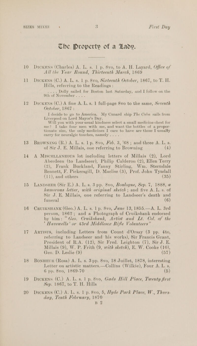 10 11 13 14 15 16 17 18 19 20 The. Property of a Lady. DICKENS (Charles) A. L. s. 1 p. 8vo, to A. H. Layard, Office of All the Year Round, Thirteenth March, 1869 DickENs (C.) A. L. s. 1 p. 8vo, Siwteenth October, 1867, to T. H. Hills, referring to the Readings : .... Dolly sailed for Boston last Saturday, and I follow on the 9th of November... . Dickens (C.) A fine A. L.s. 1 full-page 8vo to the same, Seventh October, 1867 : I decide to go to America. My Cunard ship 7he Cuba sails from Liverpool on Lord Mayor’s Day. Will you with your usual kindness select a small medicine chest for me’? I take four men with me, and want the bottles of a propor- tionate size, the only medicines I care to have are those I usually carry for neuralgic touches, namely... . BrownineG (R.) A. L. s. 1 p. 8vo, Feb. 3,68; and three A. L. s. of Sir J. E. Millais, one referring to Browning (4) A MISCELLANEOUS lot including letters of Millais (2), Lord Aberdeen (to Landseer), Philip Calderon (2), Ellen Terry (2), Frank Buckland, Fanny Stirling, Wm. Sterndale Bennett, F. Pickersgill, D. Maclise (3), Prof. John Tyndall (11), and others (35) LANDSEER (Sir I.) A. L. s. 3 pp. 8vo, Boulogne, Sep. 7, 1888, a humorous letter, with original sketch; and five A. L.s. of Sir J. E. Millais, one referring to Landseer’s death and funeral (6) CRUIKSHANK (Geo.) A. L. s. 1 p. 8vo, June 13, 1855.—A. L. 3rd person, 1862; and a Photograph of Cruikshank endorsed by him: “Geo. Cruikshank, Artist and Lt. Col. of the ‘ Havewells’ or 43rd Middlesex Rifle Volunteers” Artists, including Letters from Count d’Orsay (3 pp. 4to, referring to Landseer and his works), Sir Francis Grant, President of R.A. (12), Sir Fred. Leighton (7), Sir J. E. Millais (9), W. P. Frith (9, with sketch), E. W. Cooke (10), Geo. D. Leslie (9) (57) BonuEuR (Rosa) A. L. s. 3 pp. 8vo, 18 Juillet, 1878, interesting Letter on artistic matters.—Collins (Wilkie), Four A. L. s. 6 pp. 8vo, 1869-70 (5) Dickens (C.) A. L.s. 1 p. 8vo, Gads Hill Place, Twenty-first Sep. 1867, to 'T. H. Hills Dickens (C.) A. L. s. 1 p. 8vo, 5, Hyde Park Place, W., Thurs- day, Tenth February, 1870 B 2