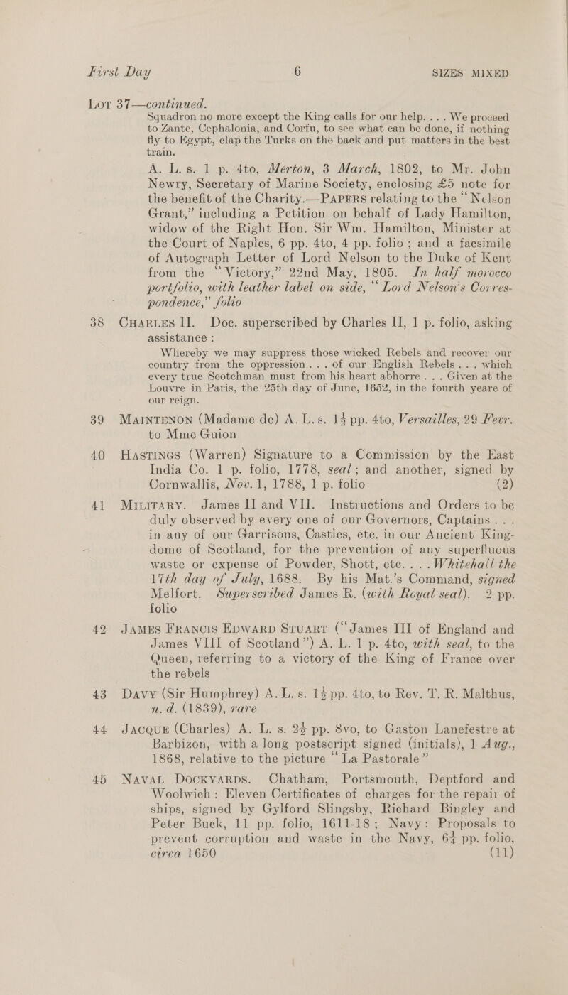 38 39 40) 4] 43 44 Squadron no more except the King calls for our help. . .. We proceed to Zante, Cephalonia, and Corfu, to see what can be done, if nothing fly to Egypt, clap the Turks on the back and put matters in the best train. | A. L.s. 1 p. 4to, Merton, 3 March, 1802, to Mr. John Newry, Secretary of Marine Society, enclosing £5 note for the benefit of the Charity. — PAPERS relating to the © Nelson Grant,” including a Petition on behalf of Lady Hamilton, widow of the Right Hon. Sir Wm. Hamilton, Minister at the Court of Naples, 6 pp. 4to, 4 pp. folio; and a facsimile of Autograph Letter of Lord Nelson to the Duke of Kent from the “ Victory,’ 22nd May, 1805. Jn half morocco portfolio, with leather label on side, “‘ Lord Nelson’s Corres- pondence,” folio CHARLES II. Doc. superscribed by Charles II, 1 p. folio, asking assistance : Whereby we may suppress those wicked Rebels and recover our country from the oppression... of our English Rebels... which every true Scotchman must from his heart abhorre... Given at the Louvre in Paris, the 25th day of June, 1652, in the fourth yeare of our reign. MAINTENON (Madame de) A. Ls. 13 pp. 4to, Versailles, 29 Fevr. to Mme Guion Hastines (Warren) Signature to a Commission by the East India Co. 1 p. folio, 1778, seal; and another, signed by Cornwallis, Vov. 1, 1788, 1 p. folio (2) MILITARY. James II] and VII. Instructions and Orders to be duly observed by every one of our Governors, Captains... in any of our Garrisons, Castles, etc. in our Ancient King- dome of Scotland, for the prevention of any superfluous waste or expense of Powder, Shott, etc... .Whitehall the 17th day of July, 1688. By his Mat.’s Command, signed Melfort. Superscribed James R. (with Royal seal). 2 pp. folio JAMES FRANcIS EpwarpD Stuart (James III of England and James VIII of Scotland”) A. L. 1 p. 4to, with seal, to the (Jueen, referring to a victory of the King of France over the rebels Davy (Sir Humphrey) A. L.s. 14 pp. 4to, to Rev. T. R. Malthus, n. d. (1839), rare JACQUE (Charles) A. L. s. 24 pp. 8vo, to Gaston Lanefestre at Barbizon, with a long postscript signed (initials), 1 Awg., 1868, relative to the picture “La Pastorale ” NavaL Dockyarps. Chatham, Portsmouth, Deptford and Woolwich: Eleven Certificates of charges for the repair of ships, signed by Gylford Slingsby, Richard Bingley and Peter Buck, 11 pp. folio, 1611-18; Navy: Proposals to prevent corruption and waste in the Navy, 64 pp. folio,