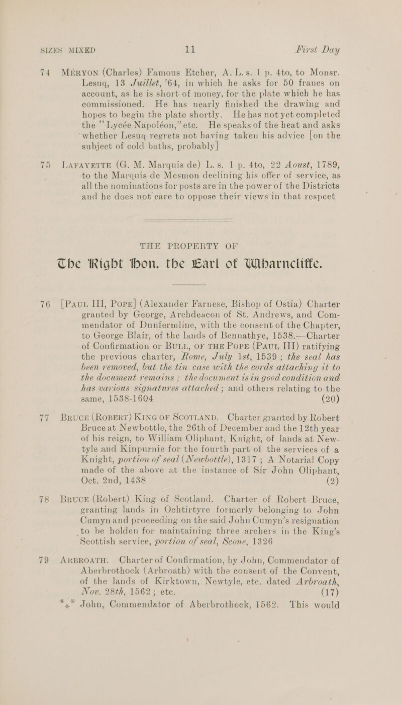 74. Mbéryon (Charles) Famous Etcher, A. L.s. 1 p. 4to, to Monsr. Lesuq, 13 Juzllet, 64, in which he asks for 50 franes on account, as he is short of money, for the plate which he has commissioned. He has nearly finished the drawing and hopes to begin the plate shortly. He has not yet completed the “‘ Lycée Napoléon,” ete. He speaks of the heat and asks ‘whether Lesuq regrets not having taken his advice [on the subject of cold baths, probably | 75 V.AFAYETTE (G. M. Marquis de) L.s. 1 p. 4to, 22 Aoust, 1789, to the Marquis de Mesmon declining his offer of service, as all the nominations for posts are in the power of the Districts and he does not care to oppose their views in that respect   THE PROPERTY OF The Right thon. the Earl of Wibarnclifte. 76 [Pauw III, Porr] (Alexander Farnese, Bishop of Ostia) Charter grauted by George, Archdeacon of St. Andrews, and Com- mendator of Dunfermline, with the consent of the Chapter, to George Blair, of the lands of Bennathye, 1538.—Charter of Confirmation or BULL, OF THE PopE (Paut III) ratifying the previous charter, Rome, /uly 1st, 1539; the seal has been removed, but the tin case with the cords attaching it to the document remains ; the document isin good condition and has various signatures attached ; and others relating to the same, 1538-1604 (20) 77 Bruce (Ropert) KING OF SCOTLAND. Charter granted by Robert Bruceat Newbottle, the 26th of December and the 12th year of his reign, to William Oliphant, Knight, of lands at New- tyle and Kinpurnie for the fourth part of the services of a Knight, portion of seal ( Newbottle), 1317; A Notarial Copy made of the above at the instance of Sir John Oliphant, Oct. 2nd, 1438 (2) 78 Bruce (Robert) King of Scotland. Charter of Robert Bruce, granting lands in Ochtirtyre formerly belonging to John Cumyn and proceeding on the said John Cumyn’s resignation to be holden for maintaining three archers in the King’s Scottish service, portion of seal, Scone, 1326 79 ARBROATH. Charter of Confirmation, by John, Commendator of Aberbrothock (Arbroath) with the consent of the Convent, of the lands of Kirktown, Newtyle, etc. dated Arbroath, Nov. 28th, 1562; ete. (1) *,* John, Commendator of Aberbrothock, 1562. This would