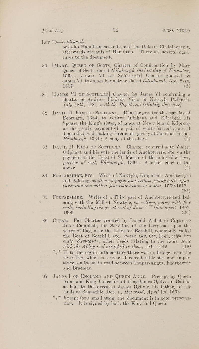 continued, be John Hamilton, second son of the Duke of Chatelherault, afterwards Marquis of Hamilton. There are several signa- tures to the document. Lor 79  80 [Mary, Queen oF Scots] Charter of Confirmation by Mary Queen of Scots, dated Kdinburgh, the last day of November, 1562.—[James VI or Scornanp] Charter granted by James VI, to James Bannatyne, dated Hdinburgh, Nov. 24th, 1617 (3) 81 [James VI or ScorLanp]| Charter by James VI confirming a charter of Andrew Lindsay, Vicar of Newtyle, Dalkeith, July 28th, 1581, with the Royal seal (slightly defective) 82 Davip II, KInG oF ScorLaANn. Charter granted the last day of February, 1364, to Walter Oliphant and Elizabeth his Spouse, the King’s sister, of lands at Newtyle and Kilprony on the yearly payment of a pair of white (silver) spurs, if demanded, and making three suits yearly at Court at Forfar, Edinburgh, 1364; A copy of the above (2) 83 Davip II, Kine or ScortaAnp. Charter confirming to Walter Oliphant and his wife the lands of Auchtertyre, ete. on the payment at the Feast of St. Martin of three broad arrows, portion of seal, Kdinburgh, 1364; Another copy of the above (2) 84 J'orFARSHIRE, ETC. Writs of Newtyle, Kinpurnie, Auchtertyre and Baleraig, written on paper and vellum, many with signa- tures and one with a fine impression of a seal, ae 23 85 ForFARSHIRE. Writs of a Third part of Auchtertyre and Bal- \ craig with the Mill of Newtyle, on vellum, many with fine seals, including the great seal of James V (damaged), 1457- 1609 (26) 86 Cupar. Feu Charter granted by Donald, Abbot of Cupar, to John Campbell, his Servitor, of the ferryboat upon the water of Ilay, near the lands of Beachill, commonly called the Boat of Beachill, etce., dated Oct. 6th, 1541, with two seals (damaged) ; other deeds relating to the same, some with the Abbey seal attached to them, 1541-1649 (18) *,* Until the eighteenth century there was no bridge over the river Isla, which is a river of considerable size and impor- tance, on the main road between Coupar-Angus, Blairgowrie and Braemar. 87 JAMES I oF ENGLAND AND QUEEN ANNE. Precept by Queen Anne and King James for infefting James Ogilvie of Balfour as heir to the deceased James Ogilvie, his father, of the lands of Bannathie, Doce. s., Holyrood, April 1st, 1603 *,* Except fora small stain, the document is in good preserva- tion. It is signed by both the King and Queen.