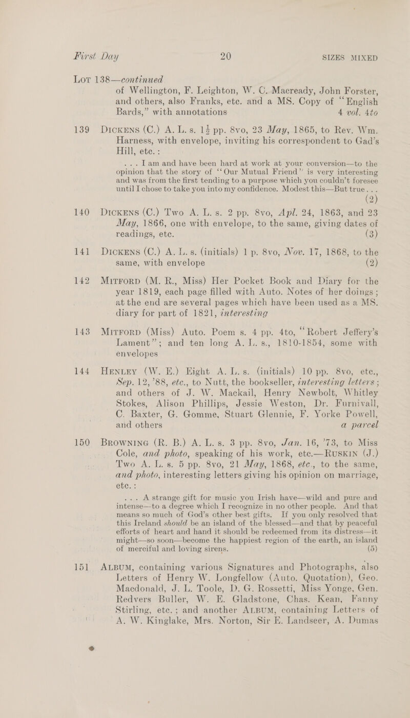 139 140 144 150 151 of Wellington, F. Leighton, W. C. Macready, John Forster, and others, also Franks, ete. and a MS. Copy of “English Bards,” with annotations 4 vol. 4to Dickens (C.) A. L. s. 14 pp. 8vo, 23 May, 1865, to Rev. Wm. Harness, with envelope, inviting his correspondent to Gad’s Hill, ete: ... Tam and have been hard at work at your conversion—to the opinion that the story of ‘‘Our Mutual Friend” is very interesting and was from the first tending to a purpose which you couldn’t foresee until I chose to take you into my confidence. Modest this—But true... ( . (2) Dickens (C.) Two A. L. s. 2 pp. 8vo, Apl. 24, 1863, and 23 May, 1866, one with envelope, to the same, giving dates of readings, etc. (3) Dickens (C.) A. L.s. (initials) 1 p. 8vo, Nov. 17, 1868, to the same, with envelope (2) Mitrorp (M. R., Miss) Her Pocket Book and Diary for the year 1819, each page filled with Auto. Notes of her doings ; at the end are several pages which have been used as a MS. diary for part of 1821, zxteresting Mirrorp (Miss) Auto. Poem s. 4 pp. 4to, “Robert Jeffery’s Lament”; and ten long A. L.s., 1810-1854, some with envelopes Hentey (W. E.) Eight A. L.s. (initials) 10 pp. 8vo, etc., Sep. 12,788, etc., to Nutt, the bookseller, interesting letters ; and others of J. W. Mackail, Henry Newbolt, Whitley Stokes, Alison Phillips, Jessie Weston, Dr. Furnivall, C. Baxter, G. Gomme, Stuart Glennie, F. Yorke Powell, and others a parcel BRownine (R. B.) A. L. s. 3.pp. 8vo0, Jan. 16, ’73, to Miss Cole, and photo, speaking of his work, ete.—RuskIn (J.) Two A. L. 8. 5 pp..8vo, 21 May, 1868, etc., to the same, and photo, interesting letters giving his opinion on marriage, ebe:: | ... Astrange gift for music you Irish have—wild and pure and intense—-to a degree which I recognize in no other people. And that means so much of God’s other best gifts. If you only resolved that this Ireland should be an island of the blessed—and that by peaceful efforts of heart and hand it should be redeemed from its distress—it might—so soon—become the happiest region of the earth, an island of merciful and loving sirens. (5) ALBUM, containing various Signatures and Photographs, also Letters of Henry W. Longfellow (Auto. Quotation), Geo. Macdonald, J. L. Toole, D. G. Rossetti, Miss Yonge, Gen. Redvers Buller, W. EH. Gladstone, Chas. Kean, Fanny Stirling, etc.; and another ALBUM, containing Letters of A. W. Kinglake, Mrs. Norton, Sir E. Landseer, A. Dumas