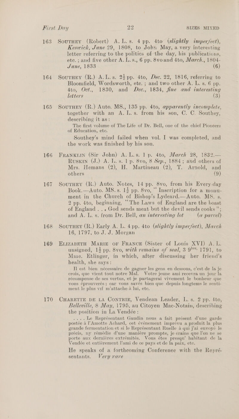 163 164 166 167 168 169 170 Soutury (Robert) A. L.s. 4 pp. 4to (slightly imper/ect), Keswick, June 29, 1808, to John May, a very interesting letter referring to the polities of the day, his publications, etc. ; and five other A. L.s., 6 pp. 8voand 4to, March., 1804- June, 1833 (6) SoutHEy (R.) A.L.s. 24 pp. 4to, Dec. 22, 1816, referring to Bloomfield, Wordsworth, etc. ; and two other A. L. s. 6 pp. 4to, Oct., 1830, and Dec., 1834, fine and interesting letters (3) SouTuey (R.) Auto. MS., 135 pp. 4to, apparently incomplete, together with an A.IL.s. from his son, C. C. Southey, describing it as: The first volume of The Life of Dr. Bell, one of the chief Pioneers of Education, etc. Southey’s mind failed when vol. I was completed, and the work was finished by his son. Frankuin (Sir John) A. L.s. 1 p. 4to; March 28, 1832.— Ruskin (J.) A. L. s. 1 p. 8vo, 8 Sep., 1884; and others of Mrs. Hemans (2), H. Martineau (2), T. Arnold, and others (9) SoutHEY (R.) Auto. Notes, 14 pp. 8vo, from his Every-day Book.—Auto. MS.s. 14 pp. 8vo, “ Inscription for a monu- ment in the Church of Bishop’s Lydeard.—Auto. MS. s. 2 pp. 4to, beginning, “The Laws of England are the boast of England... God sends meat but the devil sends cooks ”; and A. L. s. from Dr. Bell, an interesting lot (a parcel) Soutury (R.) Early A. L. 4 pp. 4to (slightly imperfect), March 16, 1797, to J. J. Morgan ELIZABETH MARIE OF FRANCE (Sister of Louis XVI) A. L. unsigned, 14 pp. 8vo, with remains of seal, 3 9°® 1791, to Mime. Etlinger, in which, after discussing her friend’s health, she says: Il est bien nécessaire de gagner les gens en dessous, c’est de la je crois, que vient tout notre Mal. Votre jeune ami recevra un jour la récompense de ses vertus, et je partagerai vivement le bonheur que vous éprouverés ; car vous saves bien que depuis longtems le senti- ment le plus vif m’attache a lui, ete. CHARETTE DE LA CONTRIE, Vendean Leader, L. s. 2 pp. 4to, Belleville, 8 May, 1795, au Citoyen Mac-Notain, describing the position in La Vendée: .... Le Représentant Gaudin nous a fait présent d’une garde postée a PAmotte Achard, cet évenement imprévu a produit la plus grande fermentation et si le Représentant Ruelle a qui j’ai envoyé le précis, ny rémédie dune maniére prompte, je crains que l’on ne se porte aux dernié¢res extrémités. Vous étes presqu’ habitant de la Vendée et entierement l’ami de ce pays et de la paix, etc. He speaks of a forthcoming Conference with the Repré- sentants. Very rare