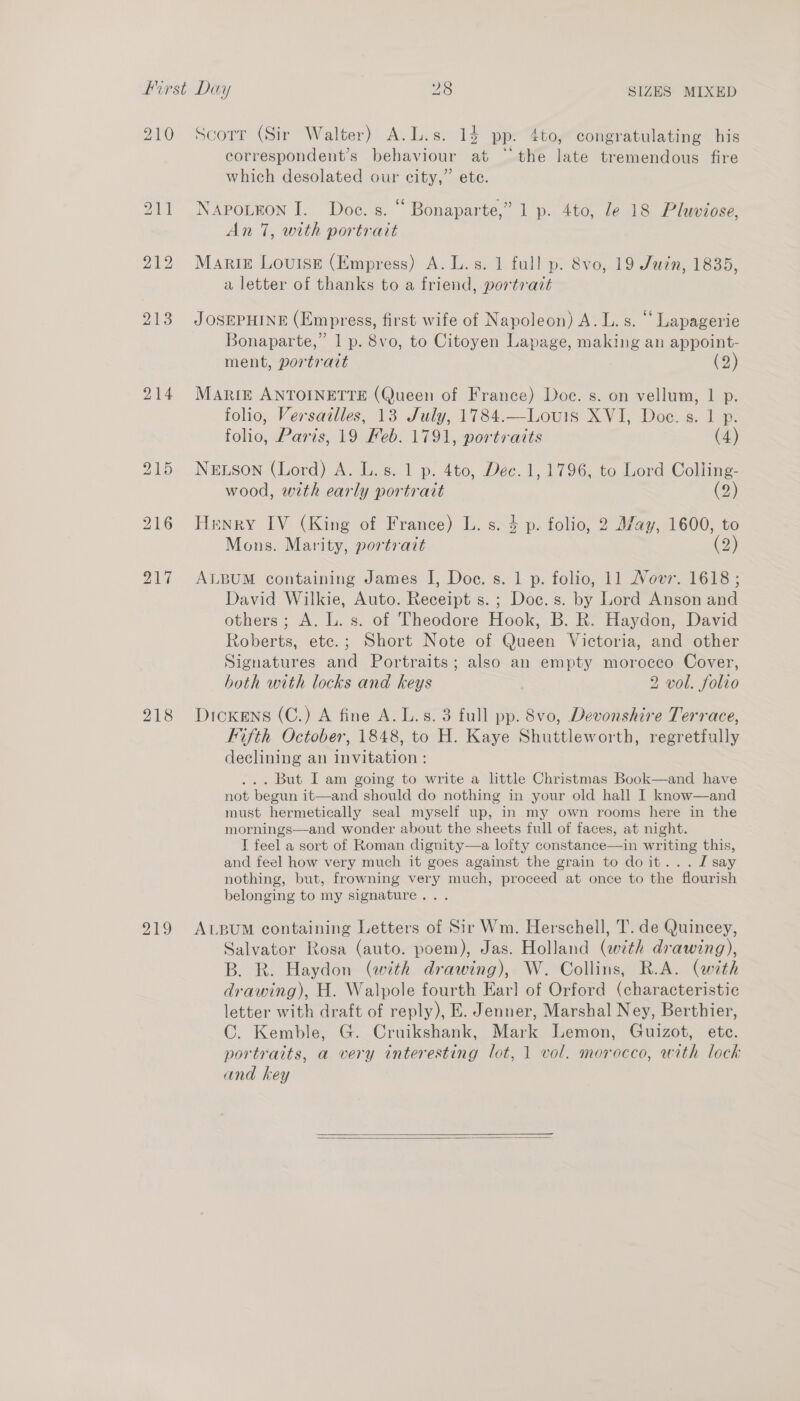 212 213 214 218 219 Scorr (Sir Walter) A.L.s. 13 pp. 4to, congratulating his correspondent’s behaviour at °~ the late tremendous fire which desolated our city,” ete. NAPOLEON I. Doe. s. “ Bonaparte,” 1 p. 4to, le 18 Pluviose, An 7, with portrait Marig Louise (Empress) A. L.s. 1 full p. 8vo, 19 Juin, 1835, a letter of thanks to a friend, portrait JOSEPHINE (Empress, first wife of Napoleon) A. L. s. “ Lapagerie Bonaparte,” 1 p. 8vo, to Citoyen Lapage, making an appoint- ment, portrait (2) Marte ANTOINETTE (Queen of France) Doc. s. on vellum, 1 p. folio, Versailles, 13 July, 1784.—Lovuis XVI, Doe. s. 1 p. folio, Paris, 19 Feb. 1791, portraits (4) NELSON (Lord) A. L.s. 1 p. 4to, Dec. 1, 1796, to Lord Colling- wood, with early portrait (2) Henry IV (King of France) L. s. 4 p. folio, 2 M/ay, 1600, to Mons. Marity, portrait (2) ALBUM containing James I, Doe. s. 1 p. folio, 11 Nov. 1618; David Wilkie, Auto. Receipt s.; Doc.s. by Lord Anson and others; A. L. s. of Theodore Hook, B. R. Haydon, David Roberts, etc.; Short Note of Queen Victoria, and other Signatures and Portraits; also an empty morocco Cover, both with locks and keys 2 vol. folio Dickens (C.) A fine A. L.s. 3 full pp. 8vo, Devonshire Terrace, Kifth October, 1848, to H. Kaye Shuttleworth, regretfully declining an invitation : ... But I am going to write a little Christmas Book—and have not begun it—and should do nothing in your old hall I know—and must hermetically seal myself up, in my own rooms here in the mornings—and wonder about the sheets full of faces, at night. IT feel a sort of Roman dignity—a lofty constance—in writing this, and feel how very much it goes against the grain to doit... I say nothing, but, frowning very much, proceed at once to the flourish belonging to my signature... ALBUM containing Letters of Sir Wm. Herschell, T. de Quincey, Salvator Rosa (auto. poem), Jas. Holland (with drawing), B. R. Haydon (with drawing), W. Collins, R.A. (with drawing), H. Walpole fourth Ear] of Orford (characteristic letter with draft of reply), E. Jenner, Marshal Ney, Berthier, C. Kemble, G. Cruikshank, Mark Lemon, Guizot, ete. portraits, a very interesting lot, 1 vol. morocco, with lock and key  