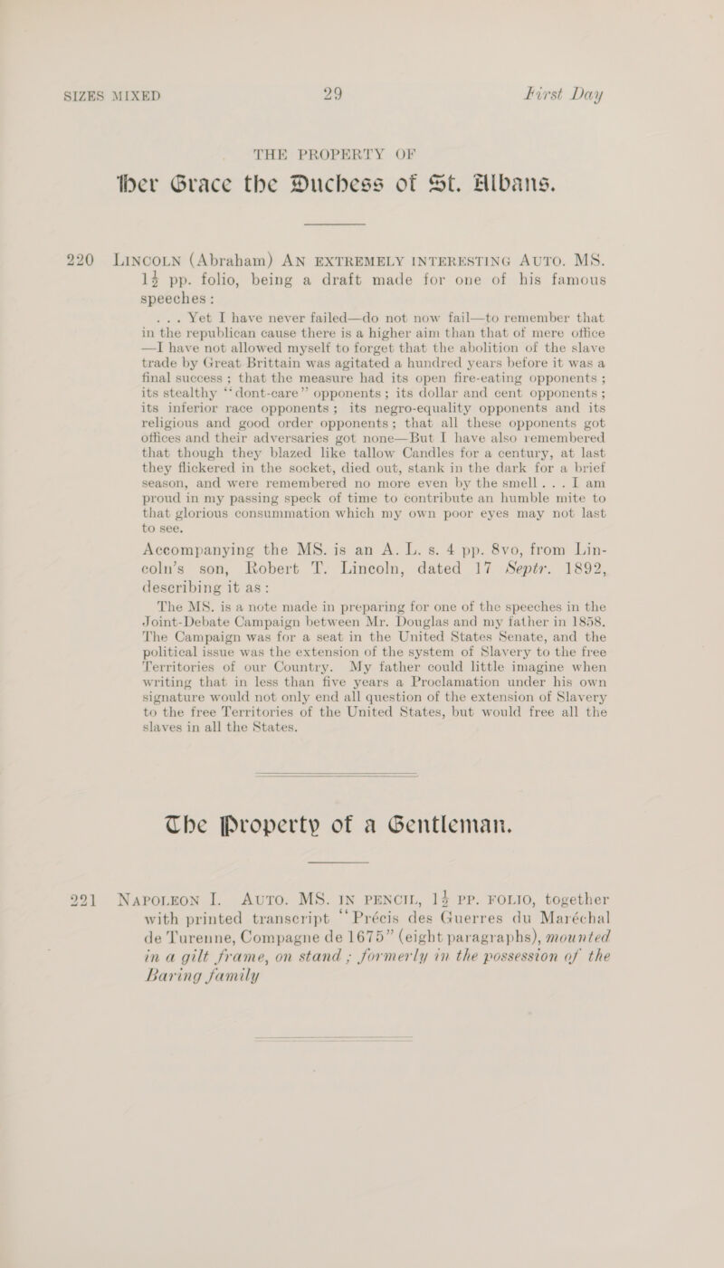 THE PROPERTY OF ber Grace the Duchess of St. Albans. 220 Lincotn (Abraham) AN EXTREMELY INTERESTING AUTO. MS. 14 pp. folio, being a draft made for one of his famous speeches: ... Yet I have never failed—do not now fail—to remember that in the republican cause there is a higher aim than that of mere office —I have not allowed myself to forget that the abolition of the slave trade by Great Brittain was agitated a hundred years before it was a final success ; that the measure had its open fire-eating opponents ; its stealthy *‘dont-care” opponents; its dollar and cent opponents ; its inferior race opponents; its negro-equality opponents and its religious and good order opponents; that all these opponents got offices and their adversaries got none—But I have also remembered that though they blazed like tallow Candles for a century, at last they flickered in the socket, died out, stank in the dark for a brief season, and were remembered no more even by the smell... I am proud in my passing speck of time to contribute an humble mite to that glorious consummation which my own poor eyes may not last to see. Accompanying the MS. is an A. L. s. 4 pp. 8vo, from Lin- coln’s son, Robert T. Lincoln, dated 17 Septr. 1892, describing it as: The MS. is a note made in preparing for one of the speeches in the Joint-Debate Campaign between Mr. Douglas and my father in 1858. The Campaign was for a seat in the United States Senate, and the political issue was the extension of the system of Slavery to the free Territories of our Country. My father could lttle imagine when writing that in less than five years a Proclamation under his own signature would not only end all question of the extension of Slavery to the free Territories of the United States, but would free all the slaves in all the States.   The Property of a Gentleman. 291 Naporton I. Avro. MS. 1n pEencin, 14 pp. FOLIO, together with printed transcript “‘Précis des Guerres du Maréchal de Turenne, Compagne de 1675” (eight paragraphs), mounted ina gilt frame, on stand ; formerly in the possession of the Baring family