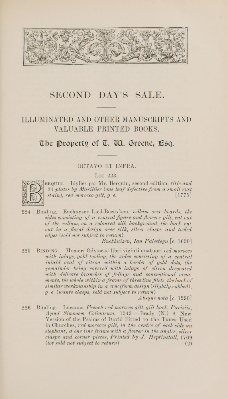  ILLUMINATED AND OTHER MANUSCRIPTS AND VALUABLE PRINTED BOOKS, The Property of T. U1. Greene, Esq. OCTAVO ET INFRA. Lot 223. ESO) ERQUIN. Idylles par Mr. Berquin, second edition, ¢t7tle and '@ ») 24 plates by Marillier (one leaf defective from a small rust stain), red morocco gilt, ge. [1775]    924 Binding. Enchuyser Lied-Boeexken, vellum over boards, the sides consisting of a central figure and flowers gilt, cut out of the vellum, on a coloured silk background, the back cut out in a floral design over silk, silver clasps and tooled edges (sold not subject to return) Enckhuizen, Ian Palesteyn [c. 1650 | 225 Binpinc. Homeri Odysseae libri viginti quatuor, ed morocco with inlays, gold tooling, the sides consisting of a central inlaid oval af citron within a border of gold dots, the remainder being covered with inlays of citron decorated with delicate branches of foliage and conventional orna- ments, the whole withina frame of threeline filets, the back of similar workmanship in a cruciform design (slightly rubbed), g e. (wants clasps, sold not subject to return) Absque nota |e. 1590] 226 Binding. Lucanus, Mrench red morocco gilt, gilt back, Parisiis, Apud Simonem Colinaeum, 1543 — Brady (N.) A New Version of the Psalms of David Fitted to the Tunes Used in Churches, red morocco gilt, in the centre of each side an elephant, a one line frame with a flower in the angles, silver clasps and corner pieces, Printed by J. Heptinstall, 1709 (lot sold not subject to return) (2)