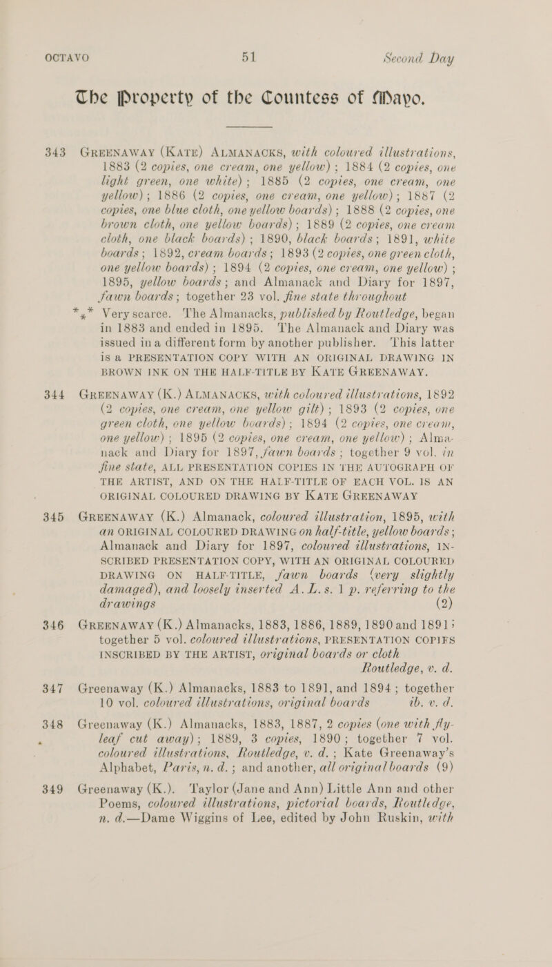 The Property of the Countess of Mayo. 344 345 346 347 349 1883 (2 copies, one cream, one yellow) ; 1884 (2 copies, one light green, one white); 1885 (2 copies, one cream, one yellow); 1886 (2 copies, one cream, one yellow); 1887 (2 copies, one blue cloth, one yellow boards) ; 1888 (2 copies, one brown cloth, one yellow boards); 1889 (2 copies, one cream cloth, one black boards) ; 1890, black boards; 1891, white boards ; 1892, cream boards; 1893 (2 copies, one green cloth, one yellow boards) ; 1894 (2 copies, one cream, one yellow) ; 1895, yellow boards; and Almanack and Diary for 1897, Jawn boards ; together 23 vol. fine state throughout *,* Very scarce. The Almanacks, published by Routledge, began in 1883 and ended in 1895. The Almanack and Diary was issued ina different form by another publisher. ‘This latter is @ PRESENTATION COPY WITH AN ORIGINAL DRAWING IN BROWN INK ON THE HALF-TITLE BY KATE GREENAWAY. GREENAWAY (K.) ALMANACKS, with coloured illustrations, 1892 (2 copies, one cream, one yellow gilt); 1893 (2 copies, one green cloth, one yellow boards); 1894 (2 copies, one cream, one yellow) ; 1895 (2 copies, one cream, one yellow) ; Alma- nack and Diary for 1897, fawn boards ; together 9 vol. in jine state, ALL PRESENTATION COPIES IN THE AUTOGRAPH OF THE ARTIST, AND ON THE HALF-TITLE OF EACH VOL. IS AN ORIGINAL COLOURED DRAWING BY KATE GREENAWAY GREENAWAY (K.) Almanack, coloured illustration, 1895, with an ORIGINAL COLOURED DRAWING 0n half-title, yellow boards ; Almanack and Diary for 1897, coloured illustrations, 1N- SCRIBED PRESENTATION COPY, WITH AN ORIGINAL COLOURED DRAWING ON HALF-TITLE, fawn boards (very slightly damaged), and loosely inserted A.L.s.1 p. referring to the drawings (2) GREENAWAY (K.) Almanacks, 1883, 1886, 1889, 1890 and 1891; together 5 vol. coloured illustrations, PRESENTATION COPIFS INSCRIBED BY THE ARTIST, original boards or cloth Routledge, v. d. Greenaway (K.) Almanacks, 1883 to 1891, and 1894; together 10 vol. coloured illustrations, original boards ib, v. d. Greenaway (K.) Almanacks, 1883, 1887, 2 copzes (one with fly- leaf cut away); 1889, 3 copies, 1890; together 7 vol. coloured illustrations, Routledge, v. d.; Kate Greenaway’s Alphabet, Paris, n.d. ; and another, all original boards (9) Greenaway (K.). Taylor (Jane and Ann) Little Ann and other Poems, coloured illustrations, pictorial boards, Routledge, n. d.—Dame Wiggins of Lee, edited by John Ruskin, with