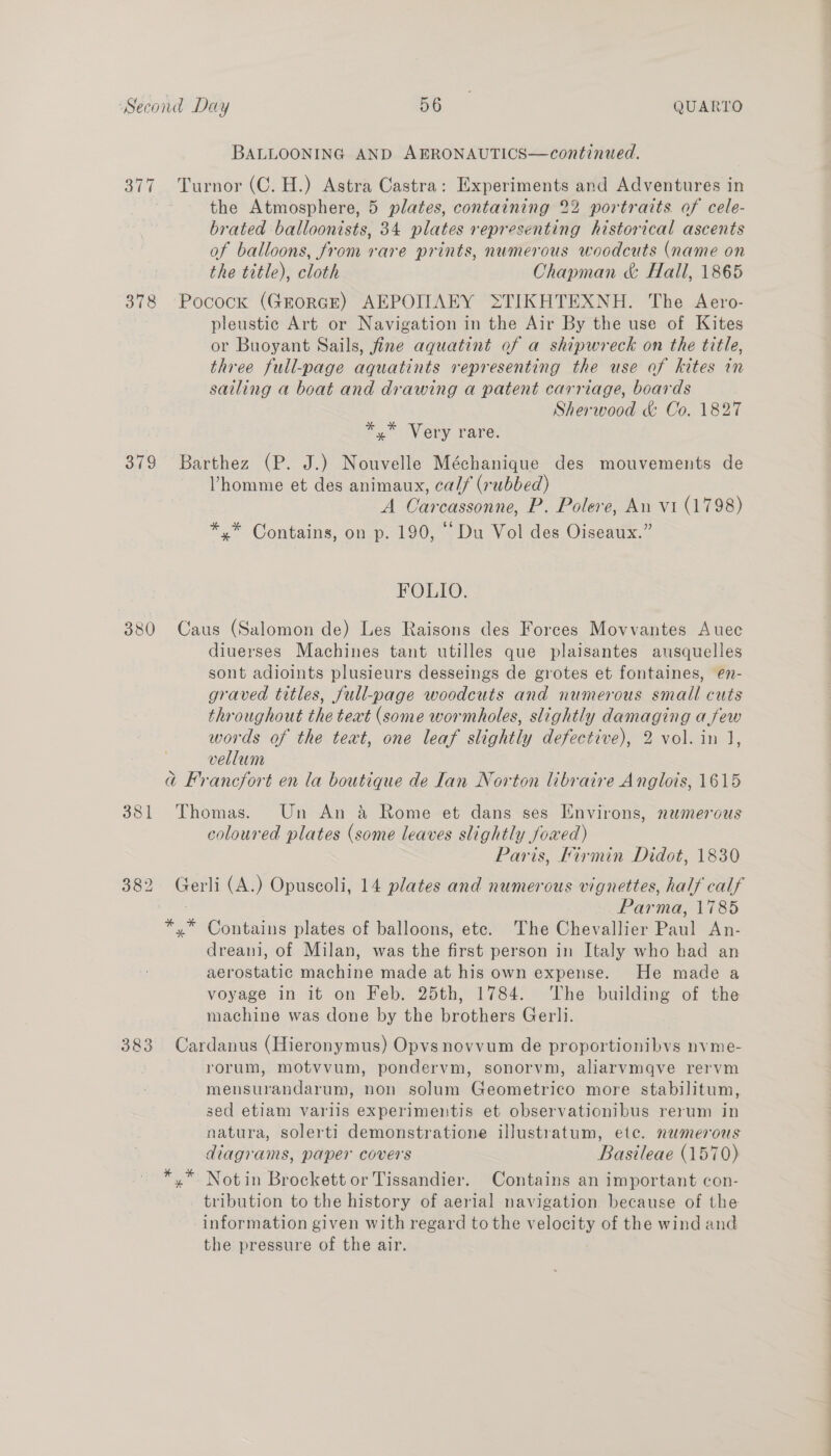 BALLOONING AND AERONAUTICS—continued. 377 Turnor (C. H.) Astra Castra: Experiments and Adventures in the Atmosphere, 5 plates, containing 22 portraits of cele- brated balloonists, 34 plates representing historical ascents of balloons, from rare prints, numerous woodcuts (name on the title), cloth Chapman &amp; Hall, 1865 378 Pocock (GrorRGE) AEPOIAEY STIKHTEXNH. The Aero- pleustic Art or Navigation in the Air By the use of Kites or Buoyant Sails, fine aquatint of a shipwreck on the title, three full-page aquatints representing the use af kites in sailing a boat and drawing a patent carriage, boards Sherwood &amp; Co. 1827 * Very rare: 379 Barthez (P. J.) Nouvelle Méchanique des mouvements de Vhomme et des animaux, cal/ (rubbed) A Carcassonne, P. Polere, An v1 (1798) *,* Contains, on p. 190, “Du Vol des Oiseaux.” FOLIO. 380 Caus (Salomon de) Les Raisons des Forces Movvantes Auec diuerses Machines tant utilles que plaisantes ausquelles sont adioints plusieurs desseings de grotes et fontaines, en- graved titles, full-page woodcuts and numerous small cuts throughout the text (some wormholes, slightly damaging afew words of the text, one leaf slightly defective), 2 vol. in J, . vellum @ Francfort en la boutique de Lan Norton libraire A nglois, 1615 381 Thomas. Un An &amp; Rome et dans ses Environs, nemerous coloured plates (some leaves slightly foxed) Paris, Kirmin Didot, 1830 382 Gerli (A.) Opuscoli, 14 plates and numerous vignettes, half calf DEE Parma, 1785 *,* Contains plates of balloons, etc. The Chevallier Paul An- dreani, of Milan, was the first person in Italy who had an aerostatic machine made at his own expense. He made a voyage in it on Feb. 25th, 1784. The building of the machine was done by the brothers Gerli. 383 Cardanus (Hieronymus) Opvs novvum de proportionibvs nvme- : rorum, motvvum, pondervm, sonorvm, aliarvmqve rervm mensurandarum, non solum Geometrico more stabilitum, sed etiam varlis experimentis et observationibus rerum in natura, solerti demonstratione illustratum, etc. numerous diagrams, paper covers Bastleae (1570) *,.* Notin Brockett or Tissandier. Contains an important con- tribution to the history of aerial navigation. because of the information given with regard to the velocity of the wind and the pressure of the air.