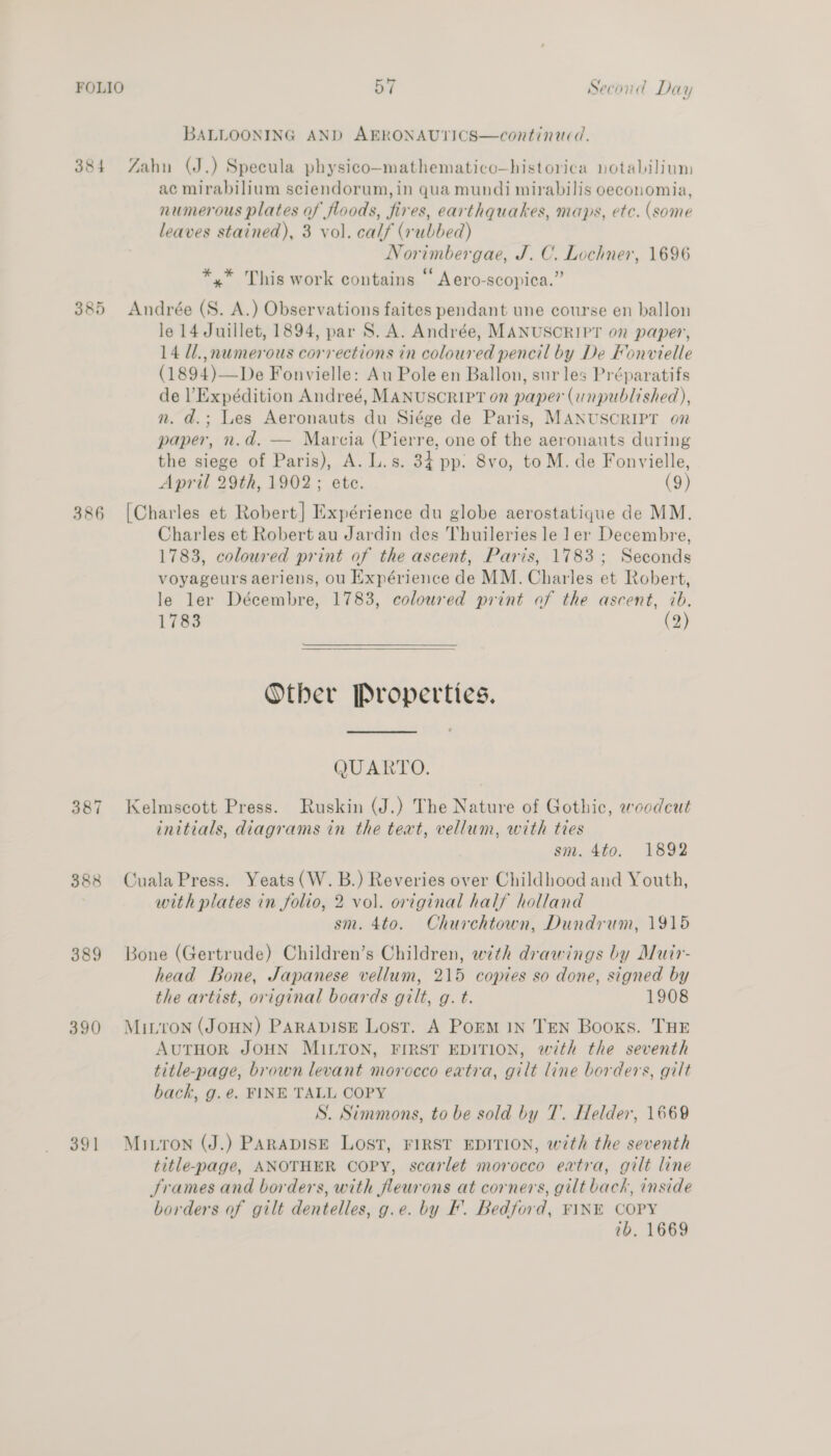 — BALLOONING AND AERONAUTICS—continauced. 384 Zahn (J.) Specula physico-mathematico—historica notabilium ac mirabilium sciendorum, in qua mundi mirabilis oeconomia, numerous plates of floods, fires, earthquakes, maps, etc. (some leaves stained), 3 vol. calf (rubbed) Norimbergae, J. C. Lochner, 1696 . . ing . *,* This work contains “ Aero-scopica.” 385 Andrée (S. A.) Observations faites pendant une course en ballon le 14 Juillet, 1894, par S. A. Andrée, MANUSCRIPT on paper, 14 Ul.,numerous corrections in coloured pencil by De Fonvielle (1894)—De Fonvielle: Au Pole en Ballon, sur les Préparatifs de Expédition Andreé, MANUSCRIPT on paper (unpublished), n. d.; Les Aeronauts du Siége de Paris, MANUSCRIPT on paper, n.d. — Marcia (Pierre, one of the aeronauts during the siege of Paris), A. L.s. 34 pp: 8vo, to M. de Fonvielle, April 29th, 1902; ete. (9) 386 [Charles et Robert] Expérience du globe aerostatique de MM. Charles et Robert au Jardin des Thuileries le 1 er Decembre, 1783, coloured print of the ascent, Paris, 1783; Seconds voyageurs aeriens, ou Expérience de MM. Charles et Robert, le ler Décembre, 1783, coloured print of the ascent, ib. 1783 (2)  Other Properties. QUARTO. 387 Kelmscott Press. Ruskin (J.) The Nature of Gothic, woodcut initials, diagrams in the text, vellum, with ties sm. 4to. 1892 388 CualaPress. Yeats (W. B.) Reveries over Childhood and Youth, with plates in folio, 2 vol. original half holland sm. 4to. Churchtown, Dundrum, 1915 389 Bone (Gertrude) Children’s Children, with drawings by Muir- head Bone, Japanese vellum, 215 copies so done, signed by the artist, original boards gilt, g. t. 1908 390 Muitron (JOHN) PARADISE Lost. A Porm IN TEN Books. THE AUTHOR JOHN MILTON, FIRST EDITION, with the seventh title-page, brown levant morocco extra, gilt line borders, gilt bach, g. e. FINE TALL COPY S. Simmons, to be sold by 7. Helder, 1669 391 Muirron (J.) PARADISE LOST, FIRST EDITION, with the seventh title-page, ANOTHER COPY, scarlet morocco extra, gilt line Srames and borders, with feurons at corners, gilt back, inside borders of gilt dentelles, g.e. by F. Bedford, FINE COPY ib. 1669