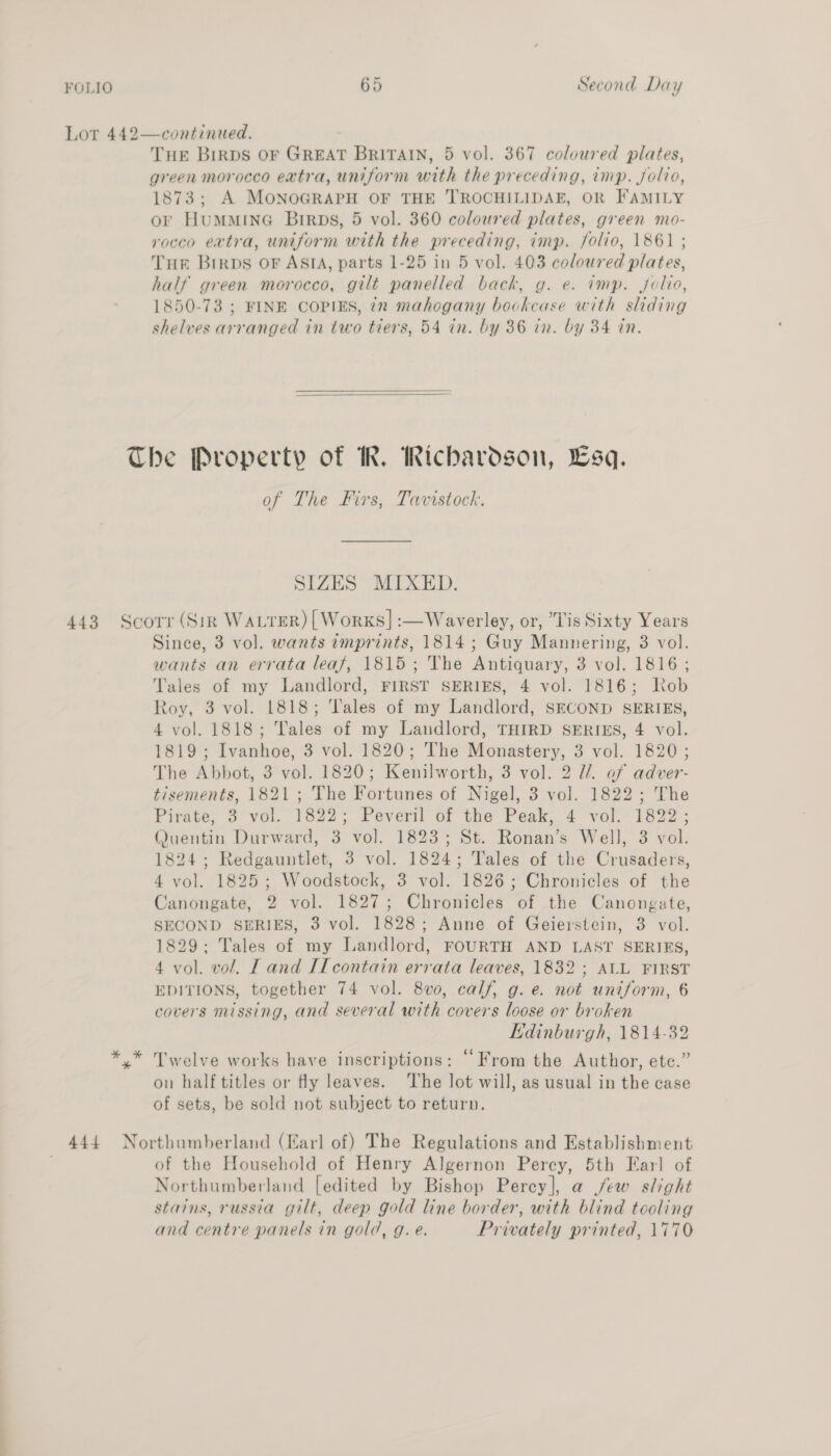 Lot 442—continued. THE BirpDs OF GREAT BRITAIN, 5 vol. 367 coloured plates, green morocco extra, uniform with the preceding, imp. Jolio, 1873; A MONOGRAPH OF THE TROCHILIDAE, OR FAMILY or HumMminG Birps, 5 vol. 360 coloured plates, green mo- rocco extra, uniform with the preceding, imp. folio, 1861 ; Tur Birps or ASIA, parts 1-25 in 5 vol. 403 coloured plates, half green morocco, gilt panelled back, g. e. imp. jolio, 1850-73 ; FINE COPIES, 7x mahogany bookcase with sliding shelves arranged in two tiers, 54 in. by 36 in. by 34 in.   The Property of MR. Richardson, Lsq. of The Firs, Tavistock. SIZES MIXED. 443 Scorr (Sir WALrER) | Works] :—Waverley, or, Lis Sixty Years Since, 3 vol. wants imprints, 1814 ; Guy Mannering, 3 vol. wants an errata leaf, 1815; The Antiquary, 3 vol. 1816; Tales of my Landlord, FIRST SERIES, 4 vol. 1816; Kob Roy, 3 vol. 1818; ‘ales of my Landlord, SECOND SERIES, 4 vol. 1818; Tales of my Landlord, THIRD SERIES, 4 vol. 1819; Ivanhoe, 3 vol. 1820; The Monastery, 3 vol. 1820; The Abbot, 3 vol. 1820; Kenilworth, 3 vol. 2 Ul. of adver- tisements, 1821; The Fortunes of Nigel, 3 vol. 1822; The Pirate, 8 vol. 1822; Peveril of the Peak, 4 vol. 1822; Quentin Durward, 3 vol. 1823; St. Ronan’s Well, 3 vol. 1824; Redgauntlet, 3 vol. 1824; Tales of the Crusaders, 4 vol. 1825; Woodstock, 3 vol. 1826; Chronicles of the Canongate, 2 vol. 1827; Chronicles of the Canongate, SECOND SERIES, 3 vol. 1828; Anne of Geierstein, 3 vol. 1829; Tales of my Landlord, FOURTH AND LAST SERIES, 4 vol. vol. IT and II contain errata leaves, 1832 ; ALL FIRST EDITIONS, together 74 vol. 8v0, calf, g. e. not uniform, 6 covers missing, and several with covers loose or broken Edinburgh, 1814-32 y* Twelve works have inscriptions: “From the Author, ete.” on half titles or fly leaves. The lot will, as usual in the case of sets, be sold not subject to return. 444 Northumberland (Earl of) The Regulations and Establishment of the Household of Henry Algernon Percy, 5th Earl of Northumberland [edited by Bishop Perey], a jew slight stains, russia gilt, deep gold line border, with blind tooling and centre panels in gold, g. e. Privately printed, 1770