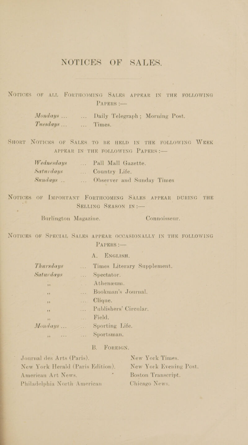  NOTICES OF SALES. Novices OF ALL ForrTHcoMING SALES APPEAR IN THE FOLLOWING PAPERS :— Mondays ... ... Daily Telegraph; Morning Post. Tuesdays ... oe. “aes. SHort Novices oF SALES TO BE HELD IN THE FOLLOWING WEEK APPEAR IN THE FOLLOWING PAPERS :— Wednesdays ... Pall Mall. Gazette. Saturdays ... Country Life. Sundays .. ... Observer and Sunday Times Novices oF ImMportANT FORTHCOMING SALES APPEAR DURING THE , SELLING SEASON IN :— Burlington Magazine. Connoisseur. NOTICES OF SPECIAL SALES APPEAR OCCASIONALLY IN THE FOLLOWING PAPERS =— A. ENGLISH. Thursdays ... Times Literary Supplement. Saturdays ... Spectator. _ _. Atheneeum. a ... Bookman’s Journal. = ... Clique. - ... Publishers’ Circular, is -- Bhekd, Mondays ... ... Sporting Life. at a. ... Sportsman. B. FOREIGN. Journal des Arts (Paris). New York Times. New York Herald (Paris Edition). New York Evening Post. American Art News. : Boston Transcript. Philadelphia North American Chicago News.