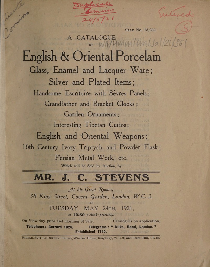 fj A y eel yd SALE No. 13,282. A So Oe or f/4/ English &amp; Oriental Pe celia i Glass, Enamel and Lacquer Ware; Silver and Plated Items; Handsome Escritoire with Sévres Panels ; | Grandfather and Bracket Clocks : : Garden Ornaments ; Interesting Tibetan Curios; English and Oriental Weapons; 16th Century Ivory Triptych and Powder Flask ; | Persian Metal Work, etc. Which will be Sold by Auction, by MR. J. C. STEVENS At his Great ‘Rooms, 38 King Street, Covent Garden, London, W.C. 2, on : TUESDAY, MAY 24TH, 1921, at 12.30 o'clock’ precisely. On View day prior and morning of Sale. Catalogues on application, Telephone: Gerrard 1824. Telegrams : ‘‘ Auks, Rand, London.’’ Established 1760. at )