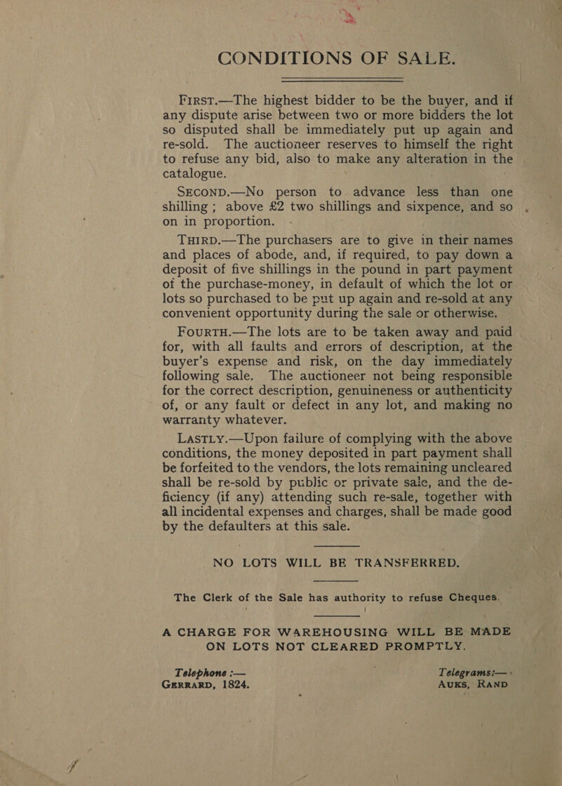 CONDITIONS OF SALE. First.—The highest bidder to be the buyer, and if any dispute arise between two or more bidders the lot so disputed shall be immediately put up again and re-sold. The auctioneer reserves to himself the right to refuse any bid, also to make any alteration in ee catalogue. SECOND.—No person to advance less than one shilling ; above £2 two ne and sixpence, and so on in proportion. TuHIRD.—The purchasers are to give in their names and places of abode, and, if required, to pay down a deposit of five shillings in the pound in part payment of the purchase-money, in default of which the lot or. lots so purchased to be put up again and re-sold at any convenient opportunity during the sale or otherwise. FourRTH.—The lots are to be taken away and paid for, with all faults and errors of description, at the buyer’s expense and risk, on the day immediately following sale. The auctioneer not being responsible for the correct description, genuineness or authenticity of, or any fault or defect in any lot, and making no warranty whatever. Last_y.—Upon failure of complying with the above conditions, the money deposited in part payment shall be forfeited to the vendors, the lots remaining uncleared shall be re-sold by public or private sale, and the de- ficiency (if any) attending such re-sale, together with all incidental expenses and charges, shall be made good by the defaulters at this sale.  NO LOTS WILL BE TRANSFERRED,  The Clerk of the Sale has authority to refuse Cheques.  A CHARGE FOR WAREHOUSING WILL BE MADE ON LOTS NOT CLEARED PROMPTLY. Telephone :— Telegrams:— + GERRARD, 1824, AuKsS, RAND