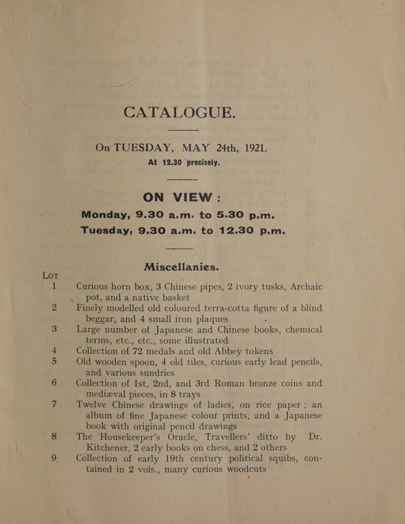 Lot CATALOGUE. On TUESDAY, MAY 24th, 1921. At 12.30 precisely.  ON VIEW: Monday, 9.30 a.m. to 5.30 p.m. Tuesday; 9.30 a.m. to 12.30 p.m. _—_—- Miscellanies. Curious horn box, 3 Chinese pipes, 2 ivory tusks, Archaic pot, and a native basket Finely modelled old coloured terra-cotta figure of a blind beggar, and 4 small iron plaques Large number of Japanese and Chinese ee chemical terms, etc., etc., some illustrated Collection of 72 medals and old Abbey tokens Old wooden spoon, 4 old tiles, curious early lead pencils, and various sundries Collection of Ist, 2nd, and 3rd Roman bronze coins and medieval pieces, in 8 trays Twelve Chinese drawings of ladies, on rice paper; an album of fine Japanese colour prints, and a Japanese book with original pencil drawings The Housekeeper’s Oracle, Travellers’ ditto by Dr. Kitchener, 2 early books on chess, and 2 others Collection of early 19th century political squibs, con-