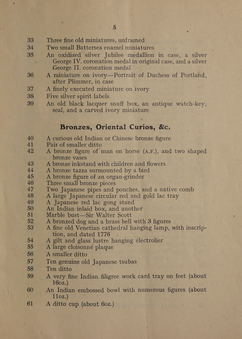 Three fine old miniatures, unframed Two small Battersea enamel miniatures An oxidized silver Jubilee medallion in case, a silver George IV. coronation medal in original case, and a silver George II. coronation medal A miniature on ivory—Portrait of Duchess of Portland, after Plimmer, in case A finely executed miniature on ivory Five silver spirit labels An old black lacquer snuff box, an antique watch-key, seal, and a carved ivory miniature Bronzes, Oriental Curios, &amp;c. A curious old Indian or Chinese bronze figure Pair of smaller ditto A bronze figure of man on horse (A.F.), and two shaped bronze vases A bronze inkstand with children and flowers A bronze tazza surmounted by a bird A bronze figure of an organ-grinder Three small bronze pieces A large Japanese circular red and gold lac tray A Japanese red lac gong stand An Indian inlaid box, and another Marble bust—Sir Walter Scott A bronzed dog and a brass bell with 3 figures A fine old Venetian cathedral hanging lamp, with inscrip- tion, and dated 1776 A gilt and glass lustre hanging electrolier A large cloisonné plaque A smaller ditto Ten genuine old Japanese tsubas Ten ditto A very fine Indian filigree work card tray on feet (about 160z.) An Indian embossed bowl with numerous figures (about 11oz.) | A ditto cup (about 60z.)