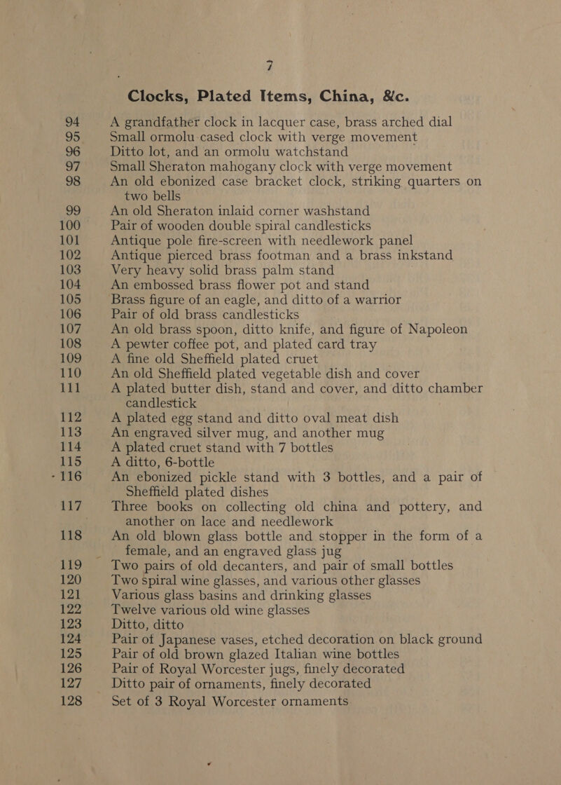 94 95 96 ps 98 9 100 101 102 103 104 105 106 107 108 109 110 bis 112 113 114 115 - 116 117 118 119 120 121 122 123 124 125 126 127 128 7 Clocks, Plated Items, China, &amp;c. A grandfather clock in lacquer case, brass arched dial Small ormolu-cased clock with verge movement Ditto lot, and an ormolu watchstand Small Sheraton mahogany clock with verge movement An old ebonized case bracket clock, striking quarters on two bells An old Sheraton inlaid corner washstand Pair of wooden double spiral candlesticks Antique pole fire-screen with needlework panel Antique pierced brass footman and a brass inkstand Very heavy solid brass palm stand An embossed brass flower pot and stand Pair of old brass candlesticks An old brass spoon, ditto knife, and figure of Napoleon A pewter coffee pot, and plated card tray A fine old Sheffield plated cruet An old Sheffield plated vegetable dish and cover A plated butter dish, stand and cover, and ditto chamber candlestick . A plated egg stand and ditto oval meat dish An engraved silver mug, and another mug A plated cruet stand with 7 bottles A ditto, 6-bottle An ebonized pickle stand with 3 bottles, and a pair of Sheffield plated dishes Three books on collecting old china and pottery, and another on lace and needlework An old blown glass bottle and stopper in the form of a female, and an engraved glass jug Two pairs of old decanters, and pair of small bottles Two spiral wine glasses, and various other glasses Various glass basins and drinking glasses Twelve various old wine glasses Ditto, ditto Pair of Japanese vases, etched decoration on black ground Pair of old brown glazed Italian wine bottles Pair of Royal Worcester jugs, finely decorated Ditto pair of ornaments, finely decorated Set of 3 Royal Worcester ornaments