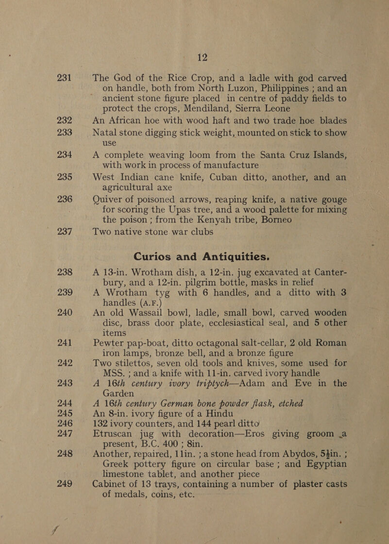231 The God of the Rice Crop, and a ladle with god carved on handle, both from North Luzon, Philippines.; and an ancient stone figure placed in centre of paddy fields to protect the crops, Mendiland, Sierra Leone An African hoe with wood haft and two trade hoe blades Natal stone digging stick weight, mounted on stick to show use A complete weaving loom from the Santa Cruz Islands, with work in process of manufacture West Indian cane knife, Cuban ditto, another, and an agricultural axe Quiver of poisoned arrows, reaping knife, a native gouge for scoring the Upas tree, and a wood palette for mixing the poison ; from the Kenyah tribe, Borneo Two native stone war clubs Curios and Antiquities. A 13-in. Wrotham dish, a 12-in. jug excavated at Cantar bury, and a 12-in. pilgrim bottle, masks in relief A Wrotham tyg with 6 handles, and a ditto with 3 handles (A.F.) An old Wassail bowl, ladle, small bowl, carved wooden disc, brass door plate, ecclesiastical seal, and 5 other items Pewter pap-boat, ditto octagonal salt-cellar, 2 old Roman iron lamps, bronze bell, and a bronze figure Two stilettos, seven old tools and knives, some used for MSS. ; and a knife with 11-in. carved ivory handle A 16th century ivory triptych—Adam and Eve in the Garden A 16th century German bone powder flask, etched An 8-in. ivory figure of a Hindu 132 ivory counters, and 144 pearl ditto Etruscan jug with decoration—Eros giving groom .a present, B.C. 400 ; 8in. Another, repaired, 1lin. ;a stone head from Abydos, 54in. ; Greek pottery figure on circular base ; and Egyptian limestone tablet, and another piece Cabinet of 13 trays, containing a number of plaster casts of medals, coins, etc.