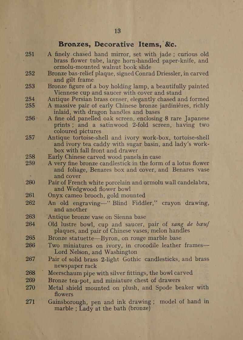Bronzes, Decorative Items, Nc. A finely chased hand mirror, set with jade; curious old brass flower tube, large horn-handled paper-knife, and ormolu-mounted walnut book slide Bronze bas-relief plaque, signed Conrad Driessler, in carved and gilt frame 3 Bronze figure of a boy holding lamp, a beautifully painted Viennese cup and saucer with cover and stand Antique Persian brass censer, elegantly chased and formed A massive pair of early Chinese bronze jardiniéres, richly inlaid, with dragon handles and bases A fine old panelled oak screen, enclosing 8 rare Japanese prints; and a satinwood 9-fold screen, having two coloured pictures Antique tortoise-shell and ivory work-box, tortoise-shell and ivory tea caddy with sugar basin, and lady’s work- box with fall front and drawer Early Chinese carved wood panels in case A very fine bronze candlestick in the form of a lotus flower and foliage, Benares box and cover, and Benares vase and cover Pair of French white porcelain and ormolu wall candelabra, and Wedgwood flower bowl Onyx cameo brooch, gold mounted An old engraving—‘ Blind Fiddler,” crayon drawing, and another Old lustre bowl, cup and saucer, pair of sang de beuj plaques, and pair of Chinese vases, melon handles Bronze statuette—Byron, on rouge marble base Two miniatures on ivory, in crocodile leather frames— Lord Nelson, and Washington Pair of solid brass 2-light Gothic candlesticks, and brass newspaper rack Bronze tea-pot, and miniature chest of drawers — Metal shield mounted on plush, and Spode beaker with flowers Gainsborough, pen and ink drawing ; model of hand in marble ; Lady at the bath (bronze)