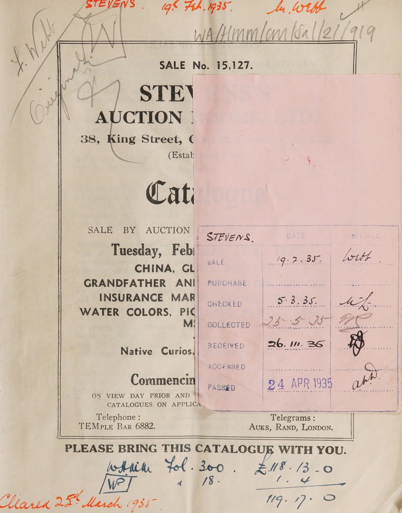 gk Ah M35, Me, lige vas iA fl lianas Alfr tA fi L if { } a fy j + fi if} WV) | if fi id, iA | / g a if fé 4 # j i t 8 t 4 i f me * : f Cerin, 2 f SALE No. 15,127. ]   Cat SALE BY AUCTION | Tuesday, F ebi’ CHINA, CL. GRANDFATHER ANI ®urcease Me Critte i Meee INSURANCE MAR GHECKED Oe eae | pe oe WATER COLORS, PIC ! Bnme$ Set as ake re uf ye « i,” ree Fo F Mi) coLLecten <M ire inde ee | RECEIVED «= RO. BS | cea ianemaretnnns Gomme ncnaB om his i | STEVENS,    Native Curios | ACCESSED | Lier | @ } Commencit ..... 24 _ eee ON VIEW DAY PRIOR AND * | | j CATALOGUES ON APPLICA.   Telephone : Telegrams : TEMP Le Bar 6882. Auxs, Ranp, Lonpon.  PLEASE BRING THIS CATALOGU WITH YOU. JH ‘Lol . Beco FO /300 6 Wwe a §/8- a a