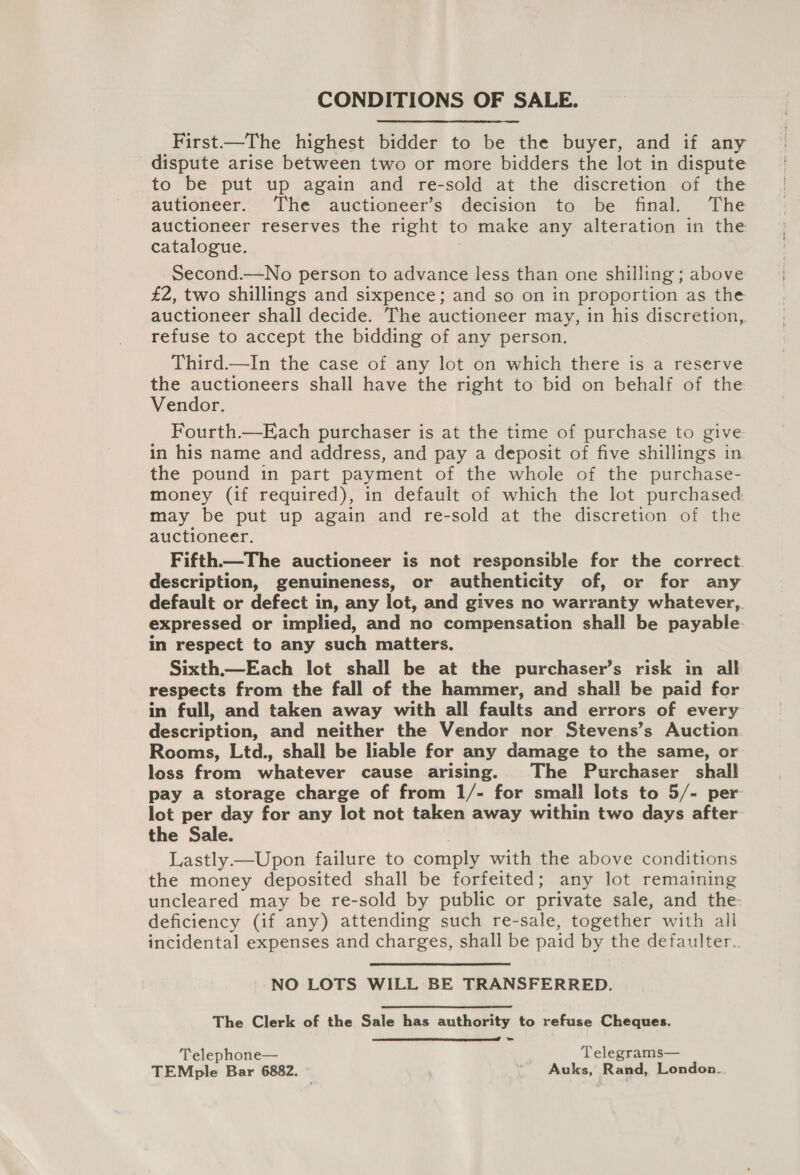 CONDITIONS OF SALE. First—The highest bidder to be the buyer, and if any dispute arise between two or more bidders the lot in dispute to be put up again and re-sold at the discretion of the autioneer. The auctioneer’s decision to be final. The auctioneer reserves the right to make any alteration in the catalogue. Second.—No person to advance less than one shilling ; above £2, two shillings and sixpence; and so on in proportion as the auctioneer shall decide. The auctioneer may, in his discretion, refuse to accept the bidding of any person. Third—In the case of any lot on which there is a reserve the auctioneers shall have the right to bid on behalf of the Vendor. Fourth.—Each purchaser is at the time of purchase to give in his name and address, and pay a deposit of five shillings in the pound in part payment of the whole of the purchase- money (if required), in default of which the lot purchased may be put up again and re-sold at the discretion of the auctioneer. Fifth—The auctioneer is not responsible for the correct. description, genuineness, or authenticity of, or for any default or defect in, any lot, and gives no warranty whatever, expressed or implied, and no compensation shall be payable. in respect to any such matters. Sixth.—Each lot shall be at the purchaser’s risk in all respects from the fall of the hammer, and shall be paid for in full, and taken away with all faults and errors of every description, and neither the Vendor nor Stevens’s Auction Rooms, Ltd., shall be liable for any damage to the same, or loss from whatever cause arising. The Purchaser shall pay a storage charge of from 1/- for small lots to 5/- per lot per day for any lot not taken away within two days after the Sale. Lastly —Upon failure to comply with the above conditions the money deposited shall be forfeited; any lot remaining uncleared may be re-sold by public or private sale, and the- deficiency (if any) attending such re-sale, together with all incidental expenses and charges, shall be paid by the defaulter. NO LOTS WILL BE TRANSFERRED. The Clerk of the Sale has authority to refuse Cheques. -  Telephone— Telegrams— TEMple Bar 6882. _ Auks, Rand, London..